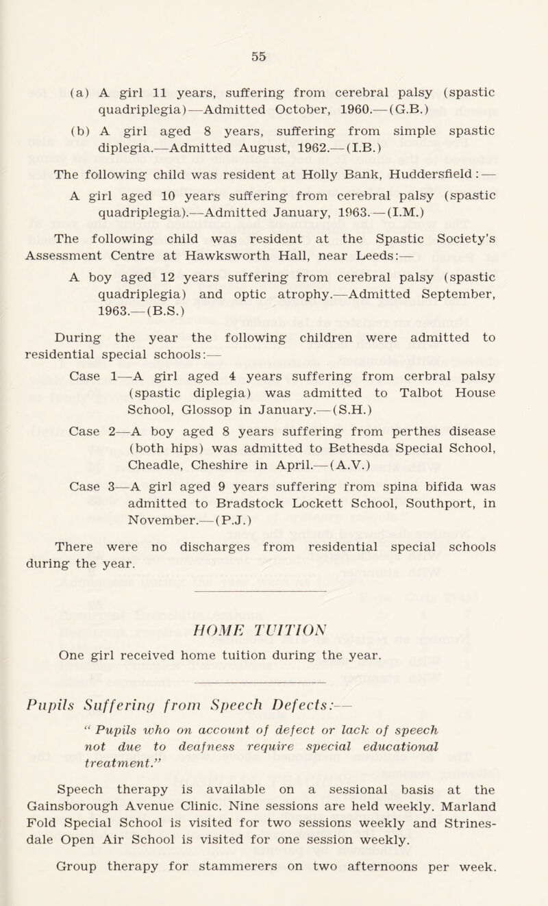 (a) A girl 11 years, suffering from cerebral palsy (spastic quadriplegia)—Admitted October, 1960.— (G.B.) (b) A girl aged 8 years, suffering from simple spastic diplegia.—Admitted August, 1962.— (I.B.) The following child was resident at Holly Bank, Huddersfield : — A girl aged 10 years suffering from cerebral palsy (spastic quadriplegia).—Admitted January, 1963.— (I.M.) The following child was resident at the Spastic Society’s Assessment Centre at Hawksworth Hall, near Leeds:— A boy aged 12 years suffering from cerebral palsy (spastic quadriplegia) and optic atrophy.—Admitted September, 1963.—(B.S.) During the year the following children were admitted to residential special schools:— Case 1—A girl aged 4 years suffering from cerbral palsy (spastic diplegia) was admitted to Talbot House School, Glossop in January.— (S.H.) Case 2—A boy aged 8 years suffering from perthes disease (both hips) was admitted to Bethesda Special School, Cheadle, Cheshire in April.— (A.V.) Case 3—A girl aged 9 years suffering from spina bifida was admitted to Bradstock Lockett School, Southport, in N ovember.— (P. J.) There were no discharges from residential special schools during the year. HOME TUITION One girl received home tuition during the year. Pupils Suffering from Speech Defects:— “ Pupils who on account of defect or lack of speech not due to deafness require special educational treatment.” Speech therapy is available on a sessional basis at the Gainsborough Avenue Clinic. Nine sessions are held weekly. Marland Fold Special School is visited for two sessions weekly and Strines- dale Open Air School is visited for one session weekly. Group therapy for stammerers on two afternoons per week.