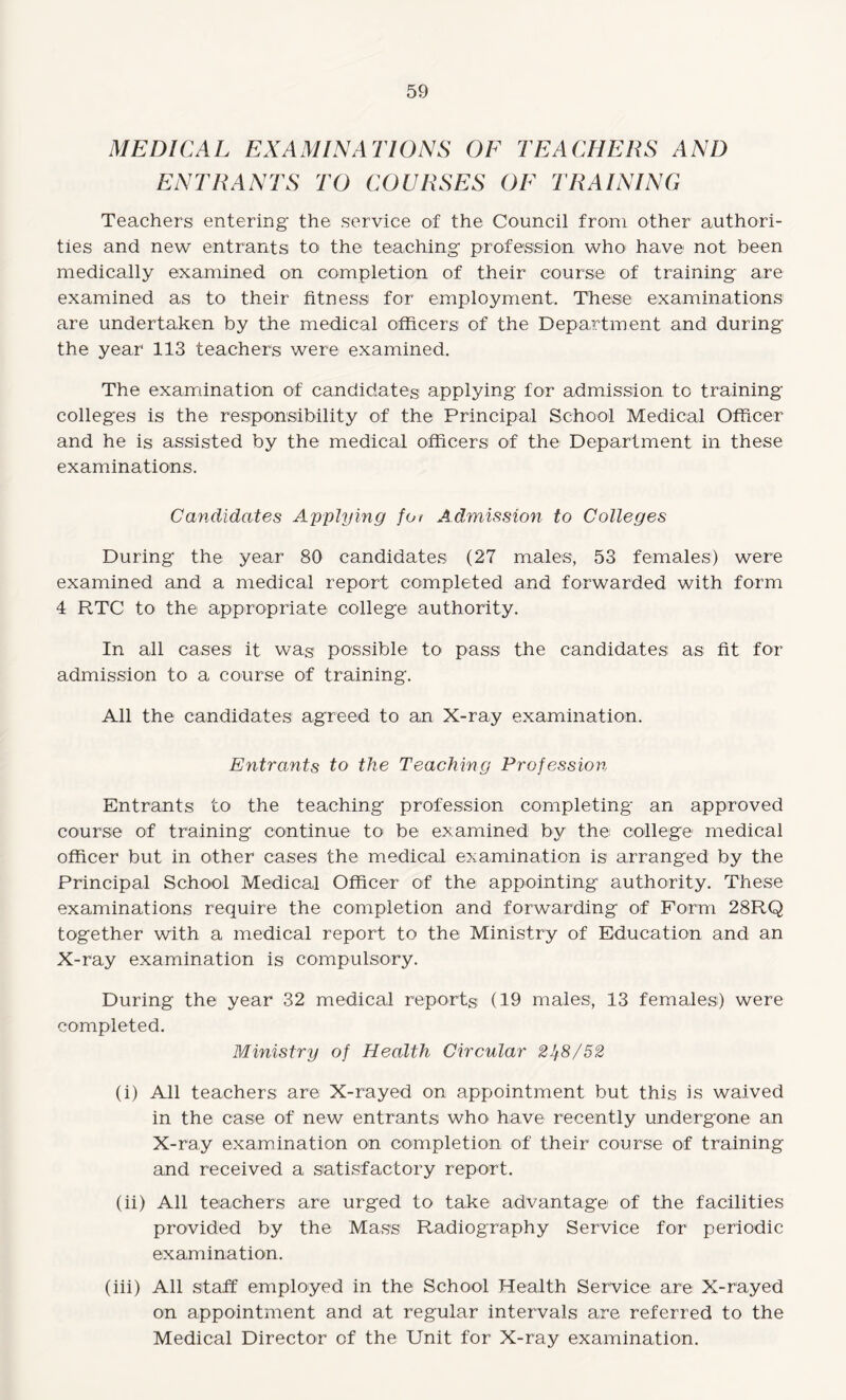 MEDICAL EXAMINATIONS OF TEACHERS AND ENTRANTS TO COURSES OE TRAINING Teachers entering the service of the Council from other authori¬ ties and new entrants to the teaching profession who have not been medically examined on completion of their course of training are examined as to their fitness for employment. These examinations are undertaken by the medical officers of the Department and during the year 113 teachers were examined. The examination of candidates applying for admission to training colleges is the responsibility of the Principal School Medical Officer and he is assisted by the medical officers of the Department in these examinations. Candidates Applying fot Admission to Colleges During the year 80 candidates (27 males, 53 females) were examined and a medical report completed and forwarded with form 4 RTC to the appropriate college authority. In all cases it wag possible to pass the candidates as fit for admission to a course of training. All the candidates agreed to an X-ray examination. Entrants to the Teaching Profession Entrants to the teaching profession completing an approved course of training continue to be examined by the college medical officer but in other cases the medical examination is arranged by the Principal School Medical Officer of the appointing authority. These examinations require the completion and forwarding of Form 28RQ together with a medical report to the Ministry of Education and an X-ray examination is compulsory. During the year 32 medical reports (19 males, 13 females) were completed. Ministry of Health Circular 21)8/52 (i) All teachers are; X-rayed on appointment but this is waived in the case of new entrants wlm have recently undergone an X-ray examination on completion of their course of training and received a satisfactory report. (ii) All teachers are urged to take advantage of the facilities provided by the Mass Radiography Service for periodic examination. (iii) All staff employed in the School Health Service are X-rayed on appointment and at regular intervals are referred to the Medical Director of the Unit for X-ray examination.