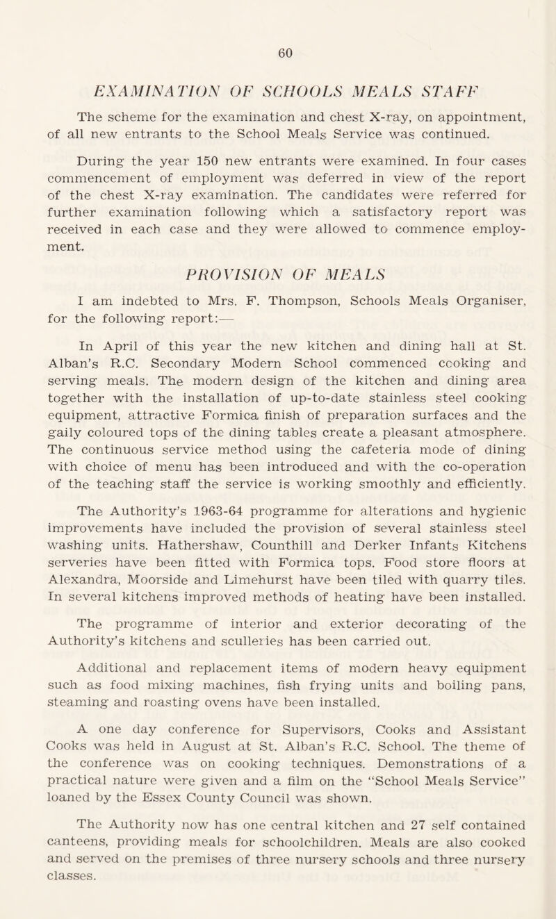 EXAMINATION OF SCHOOLS MEALS STAFF The scheme for the examination and chest X-ray, on appointment, of all new entrants to the School Meals Service was continued. During the year 150 new entrants were examined. In four cases commencement of employment was deferred in view of the report of the chest X-ray examination. The candidates were referred for further examination following which a satisfactory report was received in each case and they were allowed to commence employ¬ ment. PROVISION OF MEALS I am indebted to Mrs. F. Thompson, Schools Meals Organiser, for the following report:— In April of this year the new kitchen and dining hall at St. Alban’s R.C. Secondary Modern School commenced cooking and serving meals. The modern design of the kitchen and dining area together with the installation of up-to-date stainless steel cooking equipment, attractive Formica finish of preparation surfaces and the gaily coloured tops of the dining tables create a pleasant atmosphere. The continuous service method using the cafeteria mode of dining with choice of menu has been introduced and with the co-operation of the teaching staff the service is working smoothly and efficiently. The Authority’s .1963-64 programme for alterations and hygienic improvements have included the provision of several stainless steel washing units. Hathershaw, Counthill and Derker Infants Kitchens serveries have been fitted with Formica tops. Food store floors at Alexandra, Moorside and Limehurst have been tiled with quarry tiles. In several kitchens improved methods of heating have been installed. The programme of interior and exterior decorating of the Authority’s kitchens and sculleries has been carried out. Additional and replacement items of modern heavy equipment such as food mixing machines, fish frying units and boiling pans, steaming and roasting ovens have been installed. A one day conference for Supervisors, Cooks and Assistant Cooks was held in August at St. Alban’s R.C. School. The theme of the conference was on cooking techniques. Demonstrations of a practical nature were given and a film on the “School Meals Service” loaned by the Essex County Council was shown. The Authority now has one central kitchen and 27 self contained canteens, providing meals for schoolchildren. Meals are also cooked and served on the premises of three nursery schools and three nursery classes.
