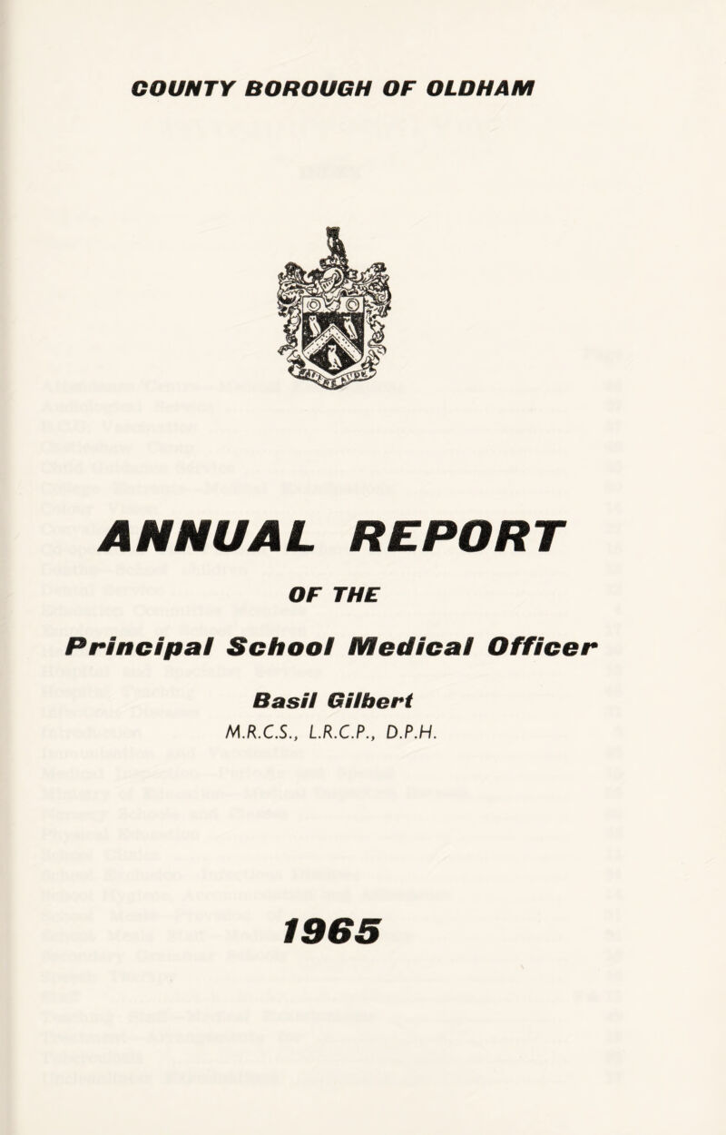 COUNTY BOROUGH OF OLDHAM ANNUAL REPORT OF THE Principal School Medical Officer Basil Gilbert M.R.C.S., L.R.C.P., D.P.H. 1965