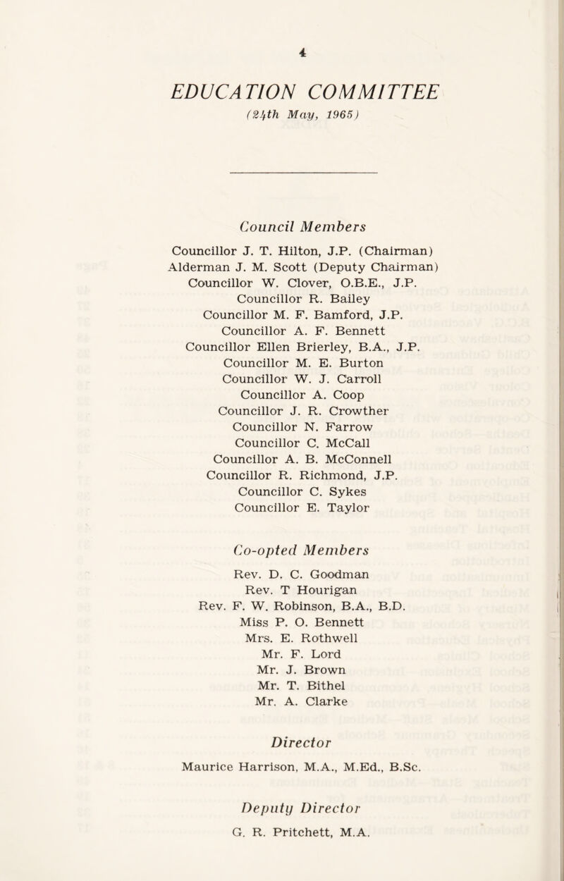 EDUCATION COMMITTEE (2Jfth May, 1965) Council Members Councillor J. T. Hilton, J.P. (Chairman) Alderman J. M. Scott (Deputy Chairman) Councillor W. Clover, O.B.E., J.P. Councillor R. Bailey Councillor M. F. Bamford, J.P. Councillor A. F. Bennett Councillor Ellen Brierley, B.A., J.P. Councillor M. E. Burton Councillor W. J. Carroll Councillor A. Coop Councillor J. R. Crowther Councillor N. Farrow Councillor C. McCall Councillor A. B. McConnell Councillor R. Richmond, J.P. Councillor C. Sykes Councillor E. Taylor Co-opted Members Rev. D. C. Goodman Rev. T Hourigan Rev. F. W. Robinson, B.A., B.D. Miss P. O. Bennett Mrs. E. Rothwell Mr. F. Lord Mr. J. Brown Mr. T. Bithel Mr. A. Clarke Director Maurice Harrison, M.A., M.Ed., B.Sc. Deputy Director G. R. Pritchett, M.A.