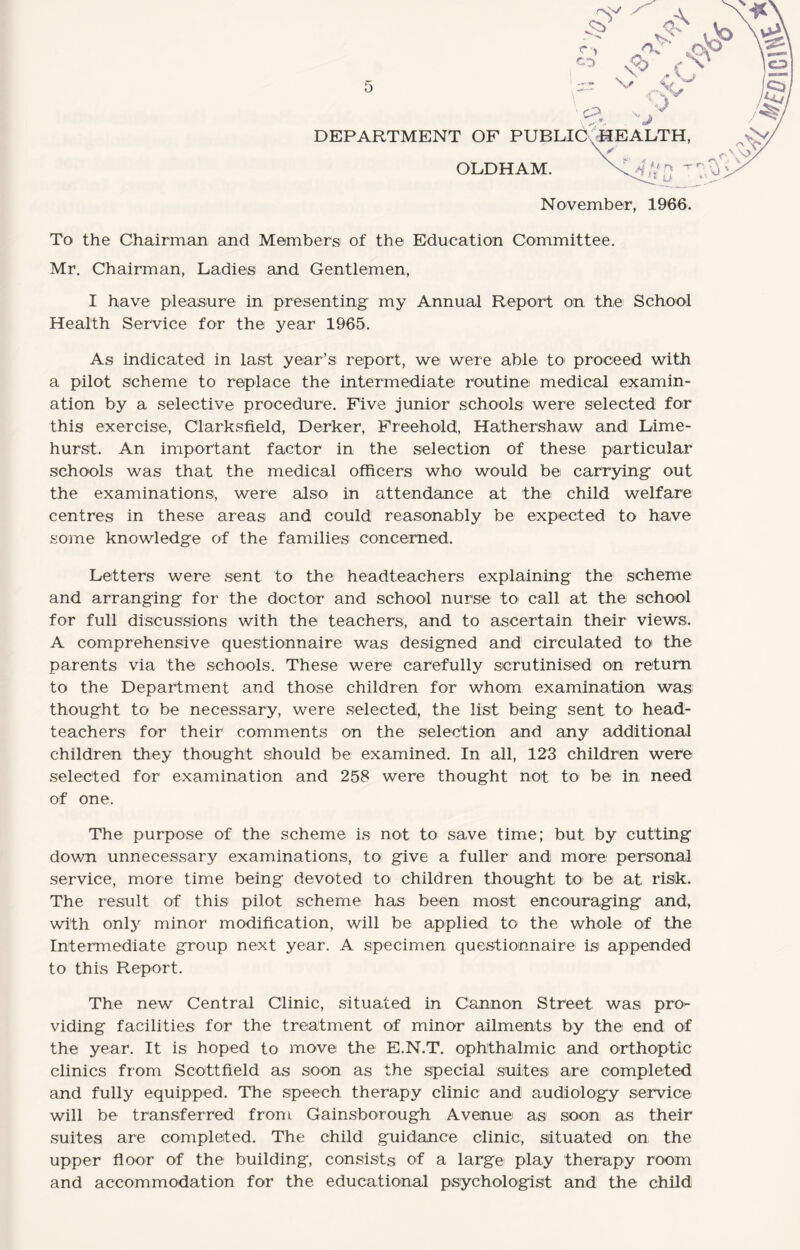 r c %> \ *- «*> DEPARTMENT OF PUBLIC WF!AT,TH OLDHAM. XX 0 0 November, 1966. To the Chairman and Members of the Education Committee. Mr. Chairman, Ladies and Gentlemen, I have pleasure in presenting- my Annual Report on the School Health Service for the year 1965. As indicated in last year’s report, we were able to proceed with a pilot scheme to replace the intermediate routine medical examin¬ ation by a selective procedure. Five junior schools were selected for this exercise, Clarksfield, Derker, Freehold, Hathershaw and Lime- hurst. An important factor in the selection of these particular schools was that the medical officers who would be carrying- out the examinations, were also in attendance at the child welfare centres in these areas and could reasonably be expected to have some knowledge of the families concerned. Letters were sent to the headteachers explaining the scheme and arranging for the doctor and school nurse to» call at the school for full discussions with the teachers, and to ascertain their views. A comprehensive questionnaire was designed and circulated to the parents via the schools. These were carefully scrutinised on return to the Department and those children for whom examination was thought to be necessary, were selected, the list being sent to head¬ teachers for their comments on the selection and any additional children they thought should be examined. In all, 123 children were selected for examination and 258 were thought not to be in need of one. The purpose of the scheme is not to save time; but by cutting down unnecessary examinations, to give a fuller and more personal service, more time being devoted to children thought to' be at risk. The result of this pilot scheme has been most encouraging and, with only minor modification, will be applied to the whole of the Intermediate group next year. A specimen questionnaire is appended to this Report. The new Central Clinic, situated in Cannon Street was pro^- viding facilities for the treatment of minor ailments by the end of the year. It is hoped to move the E.N.T. ophthalmic and orthoptic clinics from Scottfield as soon as the special suites are completed and fully equipped. The speech therapy clinic and audiology service will be transferred from Gainsborough Avenue as soon as their suites are completed. The child guidance clinic, situated on the upper floor of the building, consists of a large play therapy room and accommodation for the educational psychologist and the child