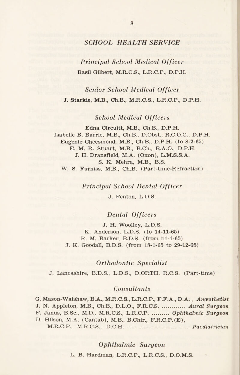 SCHOOL HEALTH SERVICE Principal School Medical Officer Basil Gilbert, M.R.C.S., L.R.C.P., D.P.H. Senior School Medical Officer J. Starkie, M.B., Ch.B., M.R.C.S., L.R.C.P., D.P.H. School Medical Officers Edna Circuitt, M.B., Ch.B., D.P.H. Isabelle B. Barrie, M.B., Ch.B., D.Obst., R.C.O.G., D.P.H. Eugenie Cheesmond, M.B., Ch.B., D.P.H. (to 8-2-65) E. M. R. Stuart, M.B., B.Ch., B.A.O., D.P.H. J. H. Dransfield, M.A. (Oxon), L.M.S.S.A. S. K. Mehra, M.B., B.S. W. S. Fumiss, M.B., Ch.B. (Part-time-Refraction) Principal School Dental Officer J. Fenton, L.D.S. Dental Officers J. H. Woolley, L.D.S. K. Anderson, L.D.S. (to 14-11-65) R. M. Barker, B.D.S. (from 11-1-65) J. K. Goodall, B.D.S. (from 18-1-65 to 29-12-65) Orthodontic Specialist J. Lancashire, B.D.S., L.D.S., D.ORTH. R.C.S. (Part-time) Consultants G. Mason-Walshaw, B.A., M.R.C.S., L.R.C.P., F.F.A., D.A. . Ancesthetist, J. N. Appleton, M.B., Ch.B., D.L.O., F.R.C.S. Aural Surgeon F. Janus, B.Sc., M.D., M.R.C.S., L.R.C.P. Ophthalmic Surgeon D. Hilson, M.A. (Cantab), M.B., B.Chir., F.R.C.P.(E), M.R.C.P., M.R.C.S., D.C.H. Paediatrician Ophthalmic Surgeon L. B. Hardman, L.R.C.P., L.R.C.S., D.O.M.S.