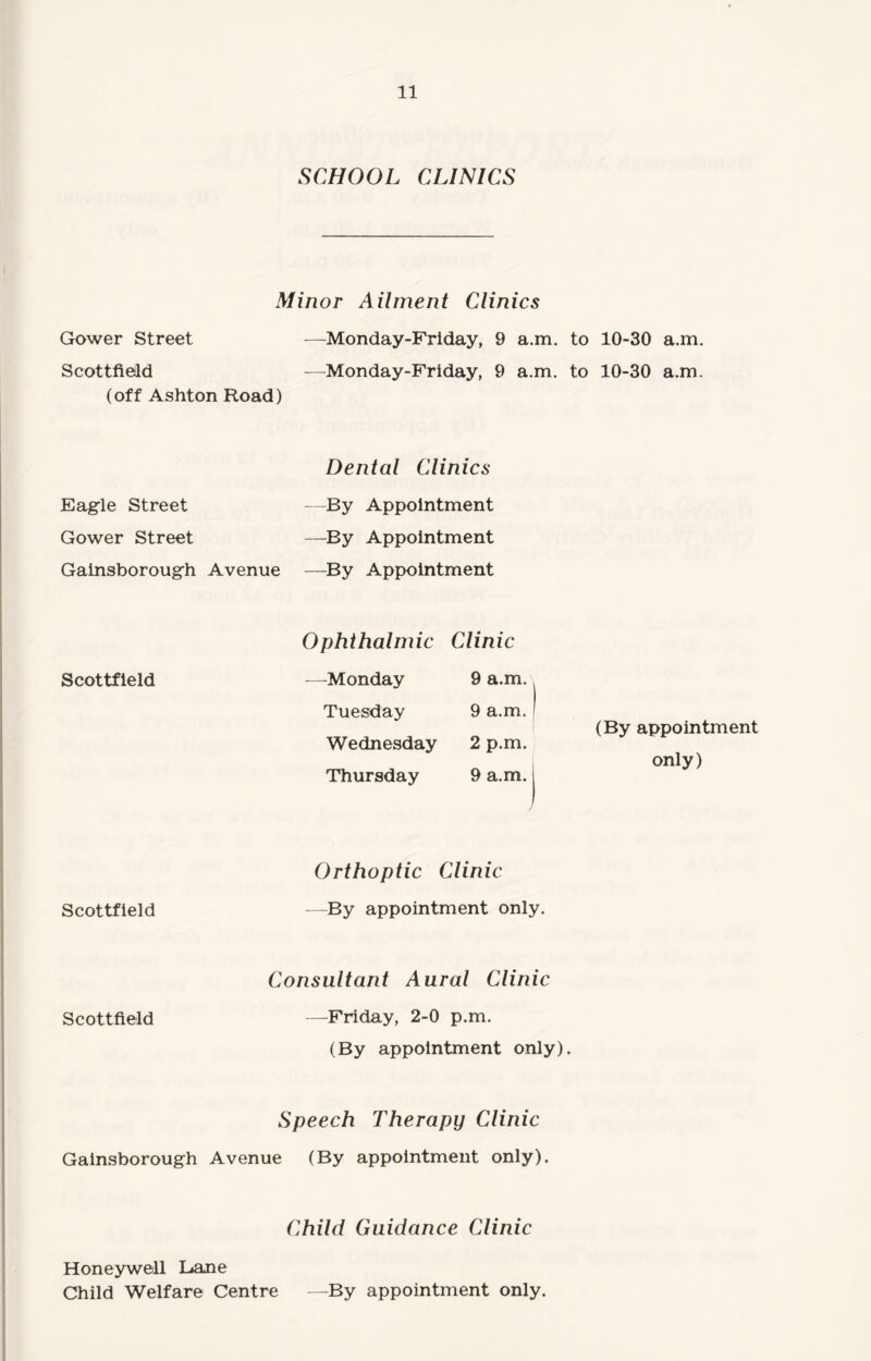 SCHOOL CLINICS Minor Ailment Clinics Gower Street —Monday-Friday, 9 a.m. to 10-30 a.m. Scottfield —Monday-Friday, 9 a.m. to 10-30 a.m. (off Ashton Road) Eagle Street Gower Street Gainsborough Avenue Dental Clinics —By Appointment —By Appointment —By Appointment Scottfield Scottfield Ophthalmic Clinic —Monday 9 a.m. Tuesday 9 a.m. I Wednesday 2 p.m. Thursday 9 a.m. j Orthoptic Clinic —By appointment only. (By appointment only) Consultant Aural Clinic Scottfield —Friday, 2-0 p.m. (By appointment only). Speech Therapy Clinic Gainsborough Avenue (By appointment only). Child Guidance Clinic Honeywell Lane Child Welfare Centre —By appointment only.