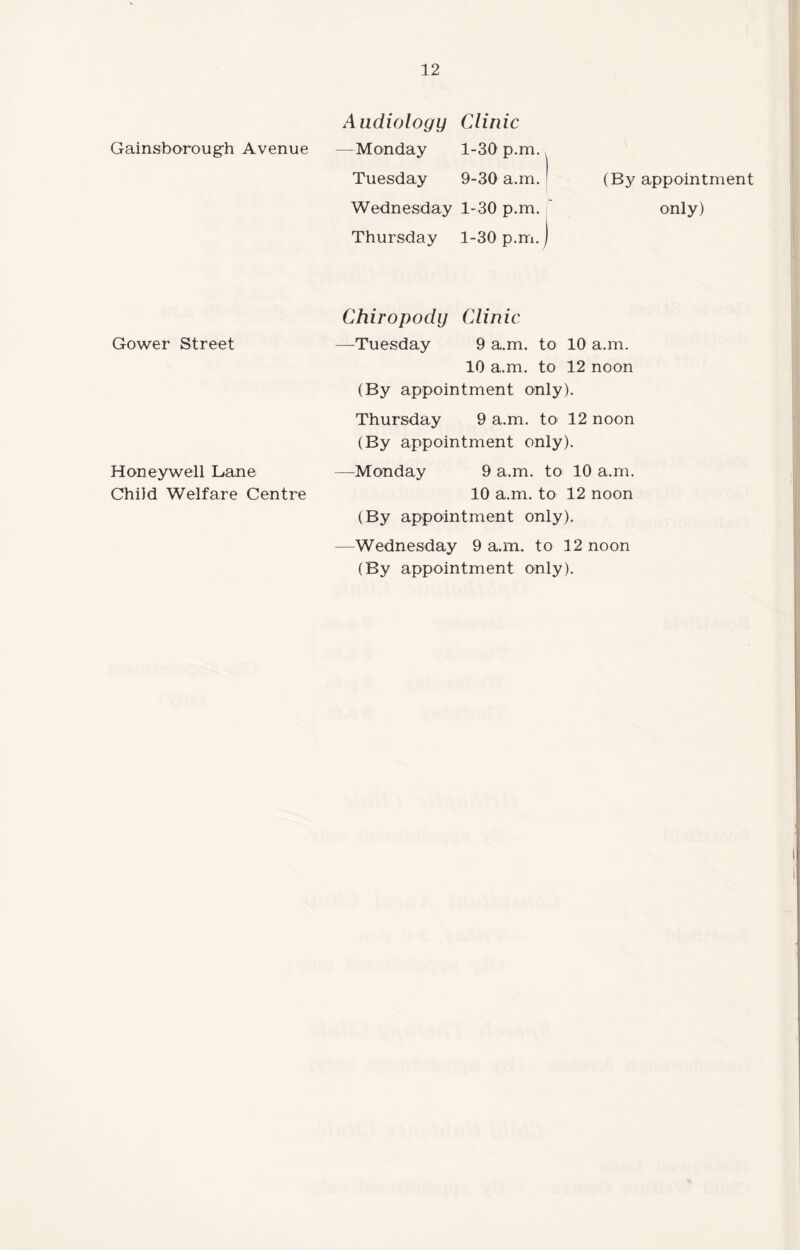 Gainsborough Avenue Gower Street Honeywell Lane Child Welfare Centre Audiology Clinic —Monday 1-30 p.m. Tuesday 9-30 a.m. ' (By appointment Wednesday 1-30 p.m. only) Thursday 1-30 p.m.) Chiropody Clinic —Tuesday 9 a.m. to 10 a.m. 10 a.m. to 12 noon (By appointment only). Thursday 9 a.m. to 12 noon (By appointment only). —Monday 9 a.m. to 10 a.m. 10 a.m. to 12 noon (By appointment only). —Wednesday 9 a.m. to 12 noon (By appointment only).
