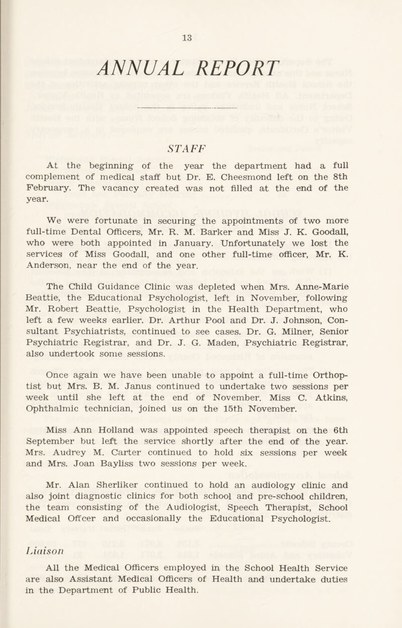 ANNUAL REPORT STAFF At the beginning- of the year the department had a full complement of medical staff but Dr. E. Cheesmond left on the 8th February. The vacancy created was not filled at the end of the year. We were fortunate in securing the appointments of two more full-time Dental Officers, Mr. R. M. Barker and Miss J. K. Goodall, who were both appointed in January. Unfortunately we lost the services of Miss Goodall, and one other full-time1 officer, Mr. K. Anderson, near the end of the year. The Child Guidance Clinic was depleted when Mrs. Anne-Marie Beattie, the Educational Psychologist, left in November, following Mr. Robert Beattie, Psychologist in the Health Department, who left a few weeks earlier. Dr. Arthur Pool and Dr. J. Johnson, Con¬ sultant Psychiatrists, continued to see cases. Dr. G. Milner, Senior Psychiatric Registrar, and Dr. J. G. Maden, Psychiatric Registrar, also undertook some sessions. Once again we have been unable to appoint a full-time Orthop- tist but Mrs, B. M. Janus continued to undertake two sessions per week until she left at the end of November. Miss C. Atkins, Ophthalmic technician, joined us on the 15th November. Miss Ann Holland was appointed speech therapist on the 6th September but left the service shortly after the end of the year. Mrs. Audrey M. Carter continued to hold six sessions per week and Mrs. Joan Bayliss two sessions per week. Mr. Alan Sherliker continued to hold an audiology clinic and also joint diagnostic clinics for both school and pre-school children, the team consisting of the Audiologist, Speech Therapist, School Medical Offcer and occasionally the Educational Psychologist. Liaison All the Medical Officers employed in the School Health Service are also Assistant Medical Officers of Health and undertake duties in the Department of Public Health.