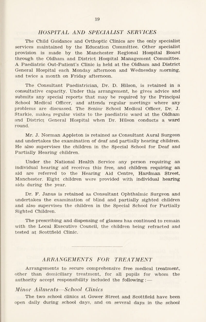 HOSPITAL AND SPECIALIST SERVICES The Child Guidance and Orthoptic Clinics are the only specialist services maintained by the Education Committee. Other specialist provision is made by the Manchester Regional Hospital Board through the Oldham and District Hospital Management Committee. A Paediatric Out-Patient’s Clinic is held at the Oldham and District General Hospital each Monday afternoon and Wednesday morning, and twice a month on Friday afternoon. The Consultant Paediatrician, Dr. D. Hilson, is retained in a consultative capacity. Under this arrangement, he gives advice and submits any special reports that may be required by the Principal School Medical Officer, and attends regular meetings where any problems are discussed. The Senior School Medical Officer, Dr. J. Starkie, makes regular visits to the paediatric ward at the Oldham and District General Hospital when Dr. Hilson conducts a ward round. Mr. J. Norman Appleton is retained as Consultant Aural Surgeon and undertakes the examination of deaf and partially hearing children. He also supervises the children in the Special School for Deaf and Partially Hearing children. Under the National Health Service any person requiring an individual hearing aid receives this free, and children requiring an aid are referred to the Hearing Aid Centre, Hardman Street, Manchester. Eight children were provided with individual hearing aids during the year. Dr. F. Janus is retained as Consultant Ophthalmic Surgeon and undertakes the examination of blind and partially sighted children and also supervises the children in the Special School for Partially Sighted Children. The prescribing and dispensing of glasses has continued to remain with the Local Executive Council, the children being refracted and tested at Scottfield Clinic. ARRANGEMENTS EOR TREATMENT Arrangements to secure comprehensive free medical treatment, other than domiciliary treatment, for all pupils for whom the authority accept responsibility included the following : — Minor Ailments—School Clinics The two school clinics at Gower Street and Scottfield have been open daily during school days, and on several days in the school
