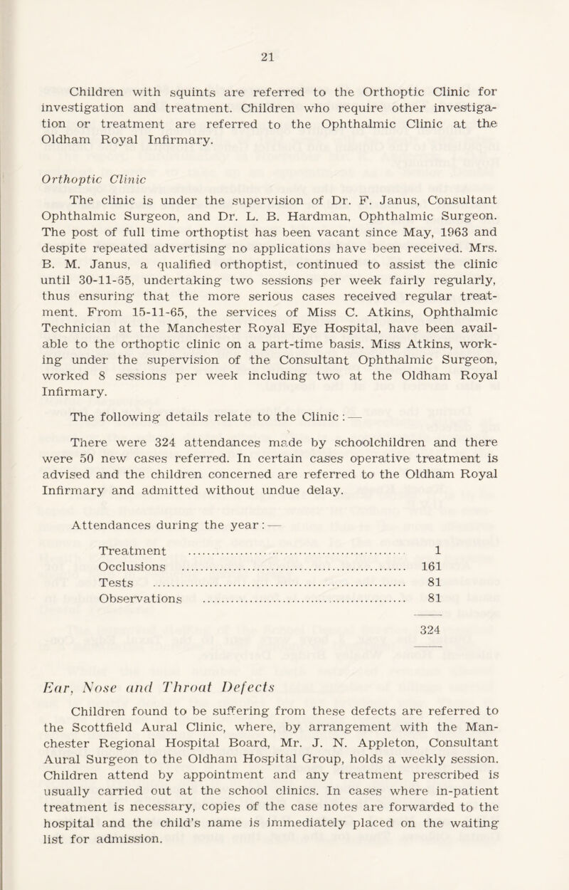 Children with squints are referred to the Orthoptic Clinic for investigation and treatment. Children who require other investiga¬ tion or treatment are referred to the Ophthalmic Clinic at the Oldham Royal Infirmary. Orthoptic Clinic The clinic is under the supervision of Dr. F. Janus, Consultant Ophthalmic Surgeon, and Dr. L. B. Hardman, Ophthalmic Surgeon. The post of full time orthoptist has been vacant since May, 1963 and despite repeated advertising no applications have been received. Mrs. B. M. Janus, a qualified orthoptist, continued to assist the clinic until 30-11-55, undertaking two sessions! per week fairly regularly, thus ensuring that the more serious cases received regular treat¬ ment. From 15-11-65, the services of Miss C. Atkins, Ophthalmic Technician at the Manchester Royal Eye Hospital, have been avail¬ able to the orthoptic clinic on a part-time basis. Miss Atkins, work¬ ing under the supervision of the Consultant Ophthalmic Surgeon, worked 8 sessions per week including two- at the Oldham Royal Infirmary. The following details relate to the Clinic : — > There were 324 attendances made by schoolchildren and there were 50 new cases referred. In certain cases operative treatment is advised and the children concerned are referred to the Oldham Royal Infirmary and admitted without undue delay. Attendances during the year: — 1 161 81 81 Treatment Occlusions Tests . Observations 324 Ear, Nose and Throat Defects Children found to be suffering from these defects are referred to the Scottfield Aural Clinic, where, by arrangement with the Man¬ chester Regional Hospital Board, Mr. J. N. Appleton, Consultant Aural Surgeon to the Oldham Hospital Group, holds a weekly session. Children attend by appointment and any treatment prescribed is usually carried out at the school clinics. In cases where in-patient treatment is necessary, copies of the case notes are forwarded to the hospital and the child’s name is immediately placed on the waiting list for admission.