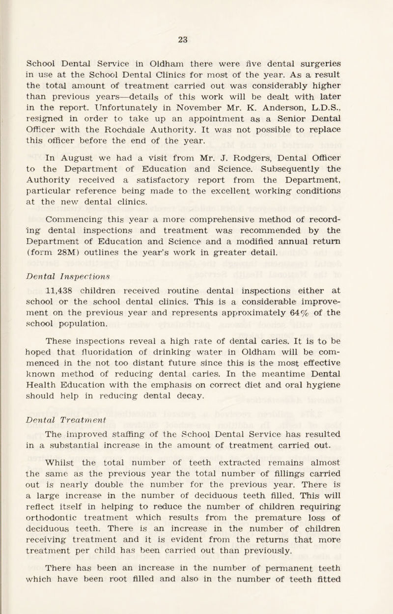 School Dental Service in Oldham there were five dental surgeries in use at the School Dental Clinics for most of the year. As a result the total amount of treatment carried out was considerably higher than previous years—details of this work will be dealt with later in the report. Unfortunately in November Mr. K. Anderson, L.D.S., resigned in order to take up an appointment as a Senior Dental Officer with the Rochdale Authority. It was not possible to replace this officer before the end of the year. In August we had a visit from Mr. J. Rodgers, Dental Officer to the Department of Education and Science. Subsequently the Authority received a satisfactory report from the Department, particular reference being made to the excellent working conditions at the new dental clinics. Commencing this year a more comprehensive method of record¬ ing dental inspections and treatment was recommended by the Department of Education and Science and a modified annual return (form 28M) outlines the year’s work in greater detail. Dental Inspections 11,438 children received routine dental inspections either at school or the school dental clinics. This is a considerable improve¬ ment on the previous year and represents approximately 64% of the school population. These inspections reveal a high rate of dental caries. It is to> be hoped that fluoridation of drinking water in Oldham will be com¬ menced in the not too distant future since this is the most effective known method of reducing dental caries. In the meantime Dental Health Education with the emphasis on correct diet and oral hygiene should help in reducing dental decay. Dental Treatment The improved staffing of the School Dental Service has resulted in a substantial increase in the amount of treatment carried out. Whilst the total number of teeth extracted remains almost the same as the previous year the total number of fillings carried out is nearly double the number for the previous year. There is a large increase in the number of deciduous teeth, filled. This will reflect itself in helping to reduce the number of children requiring orthodontic treatment which results from the premature loss of deciduous teeth. There is an increase in the number of children receiving treatment and it is evident from the returns that more treatment per child has been carried out than previously. There has been an increase in the number of permanent teeth which have been root filled and also in the number of teeth fitted