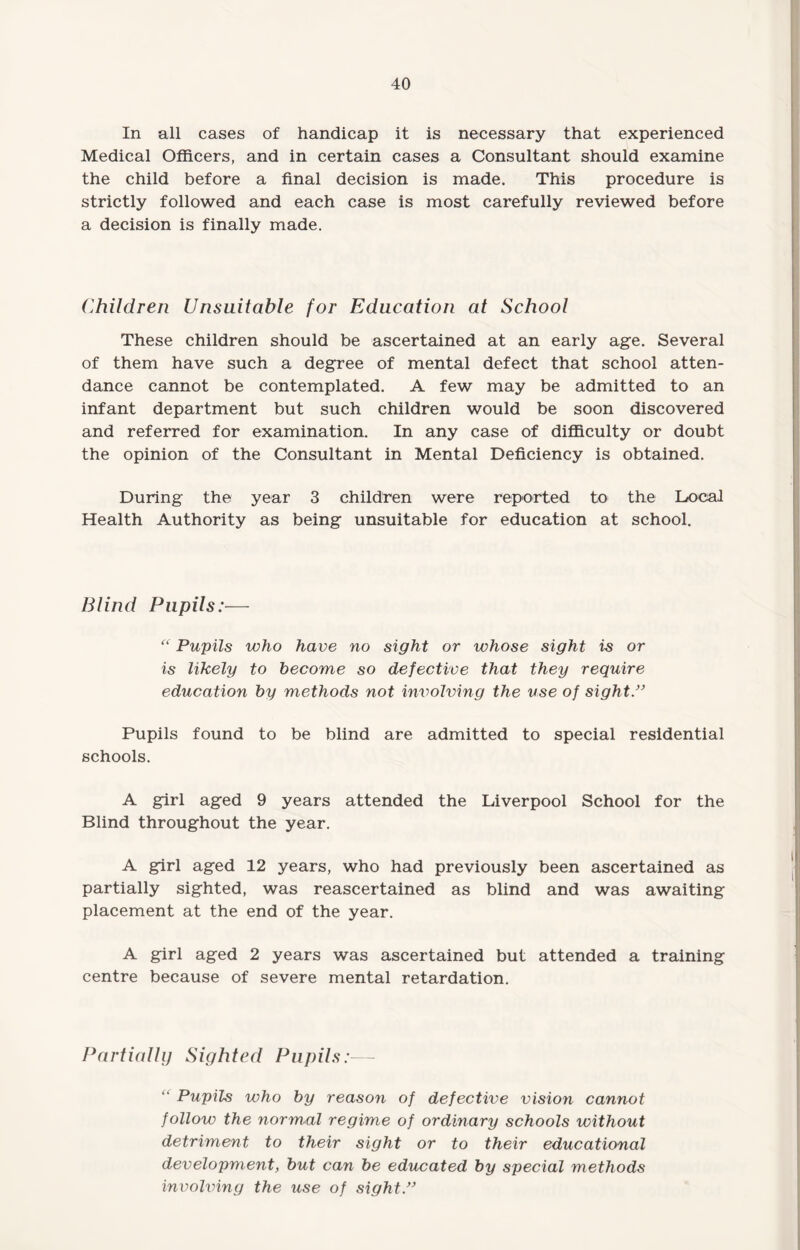 In all cases of handicap it is necessary that experienced Medical Officers, and in certain cases a Consultant should examine the child before a final decision is made. This procedure is strictly followed and each case is most carefully reviewed before a decision is finally made. Children Unsuitable for Education at School These children should be ascertained at an early age. Several of them have such a degree of mental defect that school atten¬ dance cannot be contemplated. A few may be admitted to an infant department but such children would be soon discovered and referred for examination. In any case of difficulty or doubt the opinion of the Consultant in Mental Deficiency is obtained. During the year 3 children were reported to the Local Health Authority as being unsuitable for education at school. Blind Pupils:— “ Pupils who have no sight or whose sight is or is likely to become so defective that they require education by methods not involving the use of sight.” Pupils found to be blind are admitted to special residential schools. A girl aged 9 years attended the Liverpool School for the Blind throughout the year. A girl aged 12 years, who had previously been ascertained as partially sighted, was reascertained as blind and was awaiting placement at the end of the year. A girl aged 2 years was ascertained but attended a training centre because of severe mental retardation. Partially Sighted Pupils:— “ Pupils who by reason of defective vision cannot follow the normal regime of ordinary schools without detriment to their sight or to their educational development, but can be educated by special methods involving the use of sight”