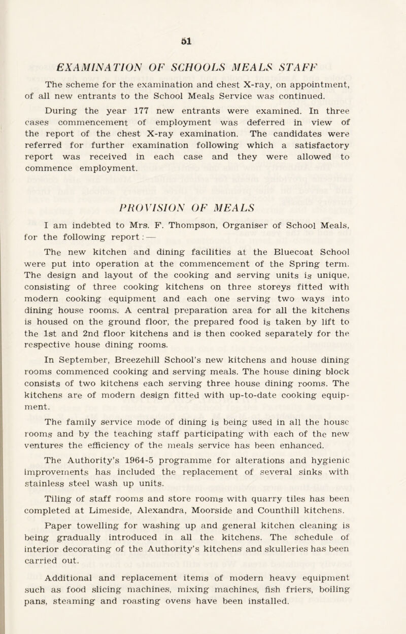 EXAMINATION OF SCHOOLS MEALS STAFF The scheme for the examination and chest X-ray, on appointment, of all new entrants to the School Meals Service was continued. During the year 177 new entrants were examined. In three cases commencement of employment was deferred in view of the report of the chest X-ray examination. The candidates were referred for further examination following which a satisfactory report was received in each case and they were allowed to commence employment. PROVISION OF MEALS I am indebted to Mrs. F. Thompson, Organiser of School Meals, for the following report: — The new kitchen and dining facilities at the Bluecoat School were put into operation at the commencement of the Spring term. The design and layout of the cooking and serving units is unique, consisting of three cooking kitchens on three storeys fitted with modern cooking equipment and each one serving two ways into dining house rooms. A central preparation area for all the kitchens is housed on the ground floor, the prepared food is taken by lift to the 1st and 2nd floor kitchens and is then cooked separately for the respective house dining rooms. In September, Breezehill School’s new kitchens and house dining rooms commenced cooking and serving meals. The house dining block consists of two kitchens each serving three house dining rooms. The kitchens are of modern design fitted with up-to-date cooking equip¬ ment. The family service mode of dining is being used in all the house rooms and by the teaching staff participating with each of the new ventures the efficiency of the meals service has been enhanced. The Authority’s 1964-5 programme for alterations and hygienic improvements has included the replacement of several sinks with stainless steel wash up units. Tiling of staff rooms and store rooms with quarry tiles has been completed at Limeside, Alexandra, Moorside and Counthill kitchens. Paper towelling for washing up and general kitchen cleaning is being gradually introduced in all the kitchens. The schedule of interior decorating of the Authority’s kitchens and skulleries has been carried out. Additional and replacement items of modern heavy equipment such as food slicing machines, mixing machines), fish friers, boiling pans, steaming and roasting ovens have been installed.