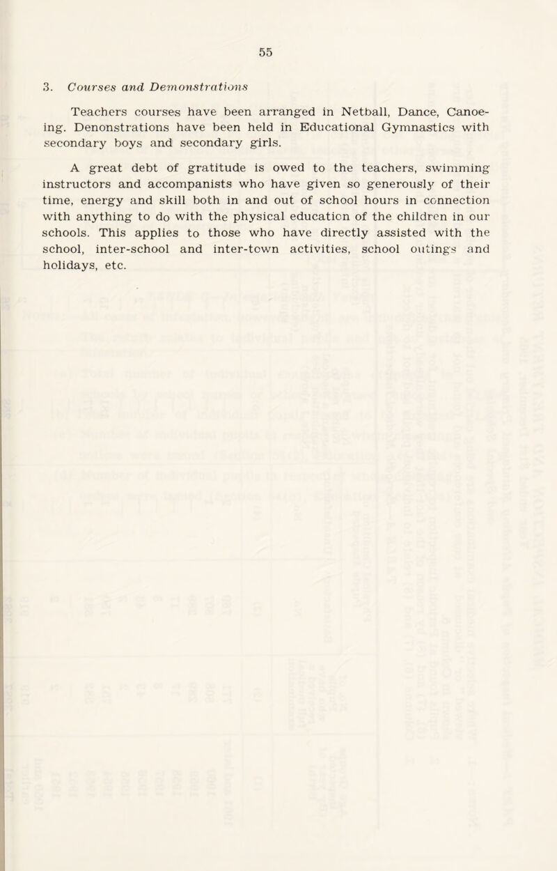 3. Courses and Demonstrations Teachers courses have been arranged in Netball, Dance, Canoe¬ ing. Denonstrations have been held in Educational Gymnastics with secondary boys and secondary girls. A great debt of gratitude is owed to the teachers, swimming instructors and accompanists who have given so generously of their time, energy and skill both in and out of school hours in connection with anything to do with the physical education of the children in our schools. This applies to those who have directly assisted with the school, inter-school and inter-tcwn activities, school outings and holidays, etc.