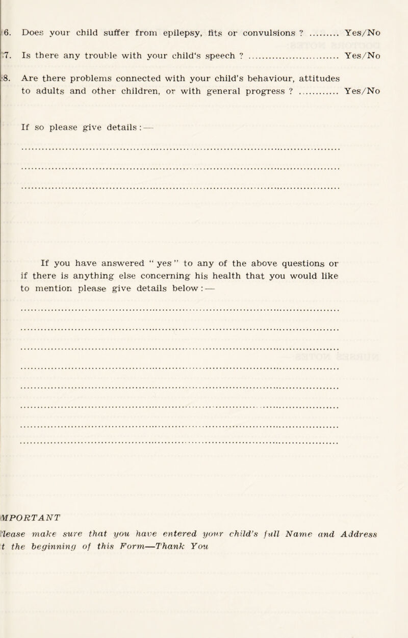 !7. Is there any trouble with your child's speech ? . Yes/No 8. Are there problems connected with your child’s behaviour, attitudes to adults and other children, or with general progress ? .. Yes/No If so please give details: — If you have answered “ yes ” to any of the above questions or if there is anything else concerning his health that you would like to mention please give details below: — MPORTANT 'lease make sure that you have entered your child’s full Name and Address t the beginning of this Form—Thank You