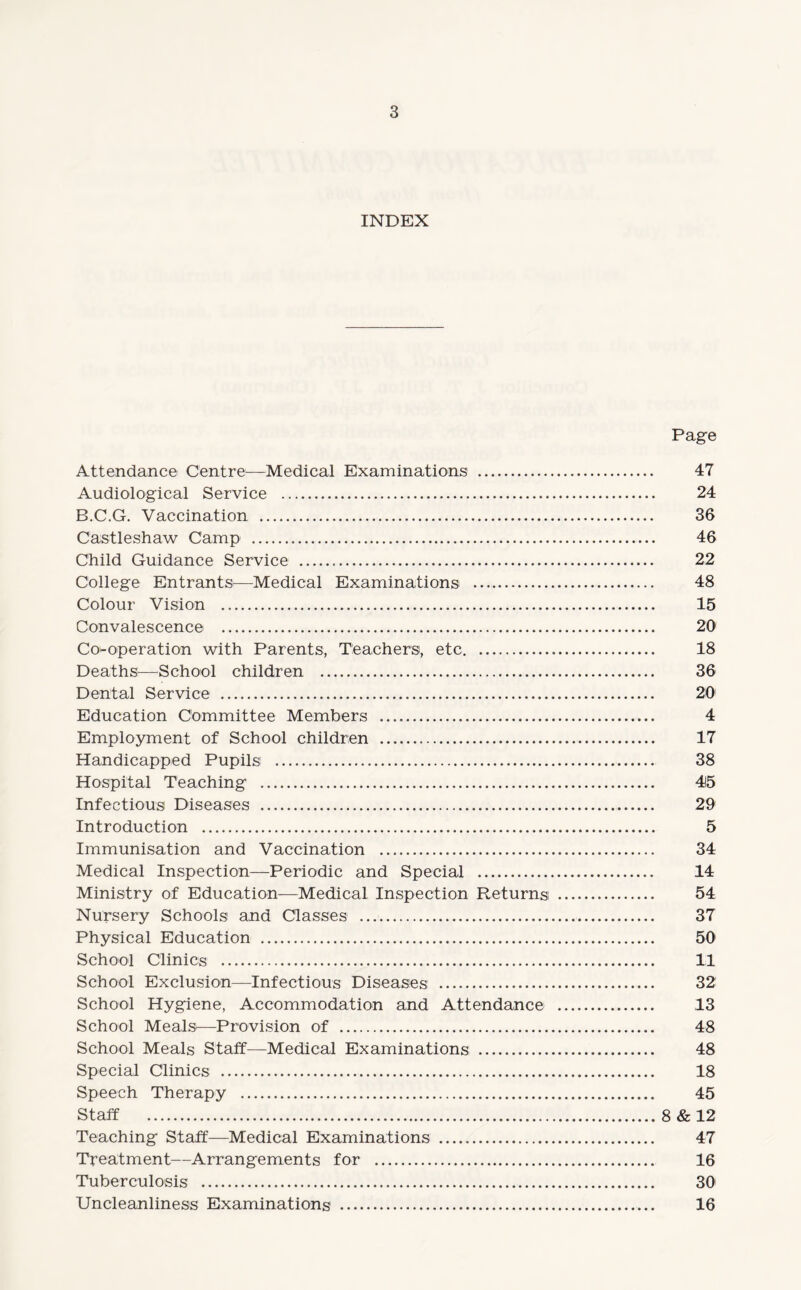 INDEX Page Attendance Centre—Medical Examinations . 47 Audiological Service . 24 B.C.G. Vaccination . 36 Castleshaw Camp . 46 Child Guidance Service . 22 College Entrants—Medical Examinations . 48 Colour Vision . 15 Convalescence . 20 Co-operation with Parents, Teachers, etc. 18 Deaths—School children . 36 Dental Service . 20 Education Committee Members . 4 Employment of School children . 17 Handicapped Pupils . 38 Hospital Teaching . 415 Infectious Diseases . 29 Introduction . 5 Immunisation and Vaccination . 34 Medical Inspection—Periodic and Special . 14 Ministry of Education—Medical Inspection Returns . 54 Nursery Schools and Classes . 37 Physical Education . 50 School Clinics . 11 School Exclusion—Infectious Diseases . 32 School Hygiene, Accommodation and Attendance . 13 School Meals—Provision of . 48 School Meals Staff—Medical Examinations . 48 Special Clinics . 18 Speech Therapy . 45 Staff .8 & 12 Teaching Staff—Medical Examinations . 47 Treatment—Arrangements for . 16 Tuberculosis . 30 Uncleanliness Examinations . 16