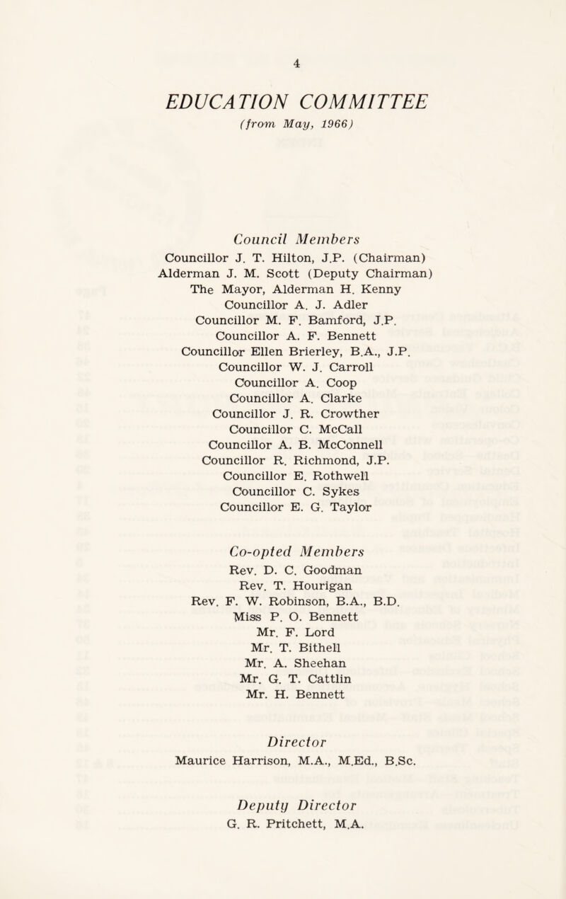 EDUCATION COMMITTEE (from May, 1966) Council Members Councillor J. T. Hilton, J.P. (Chairman) Alderman J. M. Scott (Deputy Chairman) The Mayor, Alderman H. Kenny Councillor A. J. Adler Councillor M. F. Bamford, J.P, Councillor A. F. Bennett Councillor Ellen Brierley, B.A., J.P. Councillor W. J. Carroll Councillor A. Coop Councillor A. Clarke Councillor J. R. Crowther Councillor C. McCall Councillor A. B. McConnell Councillor R. Richmond, J.P. Councillor E. Rothwell Councillor C. Sykes Councillor E. G. Taylor Co-opted Members Rev. D. C. Goodman Rev. T. Hourigan Rev. F. W. Robinson, B.A., B.D. Miss P. O. Bennett Mr. F. Lord Mr. T. Bithell Mr. A. Sheehan Mr. G. T. Cattlin Mr. H. Bennett Director Maurice Harrison, M.A., M.Ed., B.Sc. Deputy Director G. R. Pritchett, M.A.