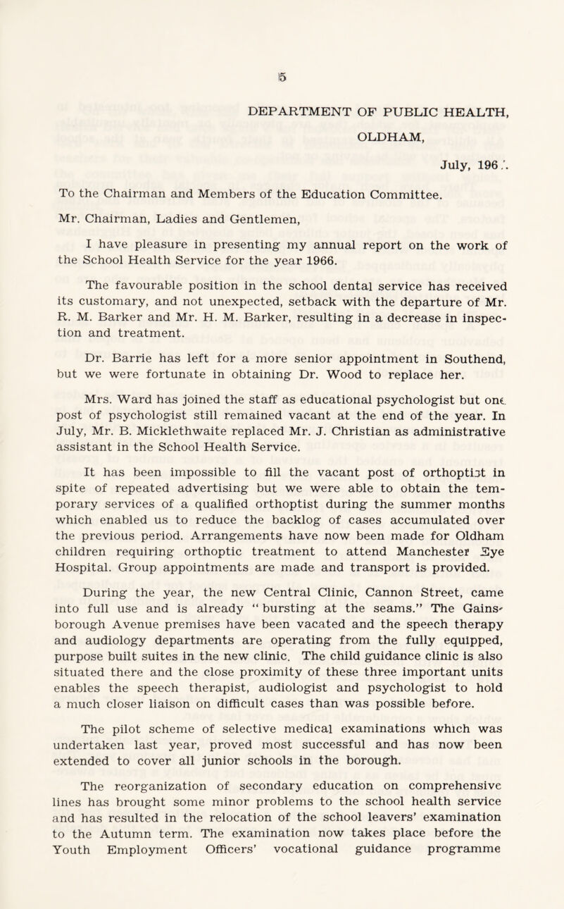 !5 DEPARTMENT OF PUBLIC HEALTH, OLDHAM, July, 196/. To the Chairman and Members of the Education Committee. Mr. Chairman, Ladies and Gentlemen, I have pleasure in presenting my annual report on the work of the School Health Service for the year 1966. The favourable position in the school dental service has received its customary, and not unexpected, setback with the departure of Mr. R. M. Barker and Mr. H. M. Barker, resulting in a decrease in inspec¬ tion and treatment. Dr. Barrie has left for a more senior appointment in Southend, but we were fortunate in obtaining Dr. Wood to replace her. Mrs. Ward has joined the staff as educational psychologist but one. post of psychologist still remained vacant at the end of the year. In July, Mr. B. Micklethwaite replaced Mr. J. Christian as administrative assistant in the School Health Service. It has been impossible to fill the vacant post of orthoptot in spite of repeated advertising but we were able to obtain the tem¬ porary services of a qualified orthoptist during the summer months which enabled us to reduce the backlog of cases accumulated over the previous period. Arrangements have now been made for Oldham children requiring orthoptic treatment to attend Manchester Eye Hospital. Group appointments are made and transport is provided. During the year, the new Central Clinic, Cannon Street, came into full use and is already “ bursting at the seams.” The Gains¬ borough Avenue premises have been vacated and the speech therapy and audiology departments are operating from the fully equipped, purpose built suites in the new clinic. The child guidance clinic is also situated there and the close proximity of these three important units enables the speech therapist, audiologist and psychologist to hold a much closer liaison on difficult cases than was possible before. The pilot scheme of selective medical examinations which was undertaken last year, proved most successful and has now been extended to cover all junior schools in the borough. The reorganization of secondary education on comprehensive lines has brought some minor problems to the school health service and has resulted in the relocation of the school leavers’ examination to the Autumn term. The examination now takes place before the Youth Employment Officers’ vocational guidance programme