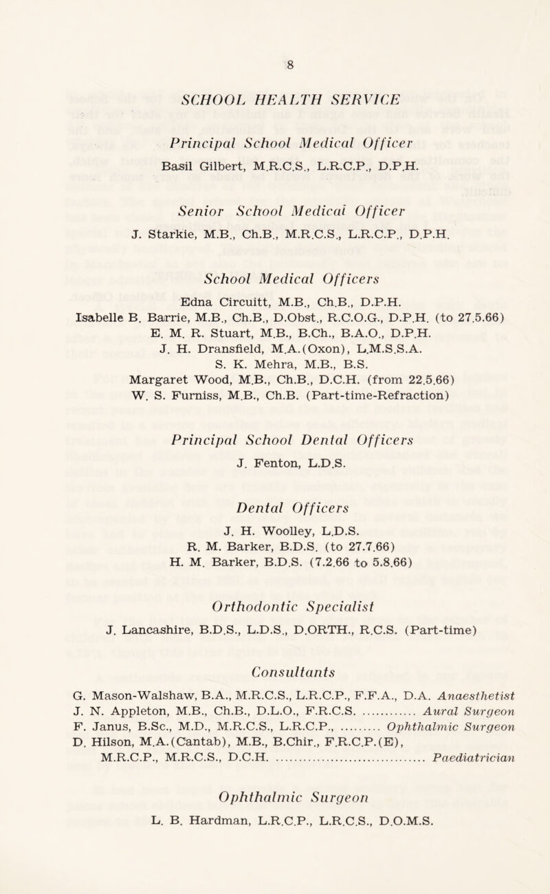 SCHOOL HEALTH SERVICE Principal School Medical Officer Basil Gilbert, M.R.C.S., L.R.C.P., D.P.H. Senior School Medical Officer J. Starkie, M.B., Ch.B., M.R.C.S., L.R.C.P., D.P.H. School Medical Officers Edna Circuitt, M.B., Ch.B., D.P.H. Isabelle B. Barrie, M.B., Ch.B., D.Obst., R.C.O.G., D.P.H. (to 27.5.66) E. M. R. Stuart, M.B., B.Ch., B.A.O., D.P.H. J. H. Dransfield, M.A.(Oxon), B.M.S.S.A. S. K. Mehra, M.B., B.S. Margaret Wood, M.B., Ch.B., D.C.H. (from 22.5.66) W. S. Furniss, M.B., Ch.B. (Part-time-Refraction) Principal School Dental Officers J. Fenton, L.D.S. Dental Officers J. H. Woolley, L.D.S. R. M. Barker, B.D.S. (to 27.7.66) H. M. Barker, B.D.S. (7.2.66 to 5.8.66) Orthodontic Specialist J. Lancashire, B.D.S., L.D.S., D.ORTH., R.C.S. (Part-time) Consultants G. Mason-Walshaw, B.A., M.R.C.S., L.R.C.P., F.F.A., D.A. Anaesthetist J. N. Appleton, M.B., Ch.B., D.L.O., F.R.C.S. Aural Surgeon F. Janus, B.Sc., M.D., M.R.C.S., L.R.C.P., . Ophthalmic Surgeon D. Hilson, M.A.(Cantab), M.B., B.Chir., F.R.C.P.(E), M.R.C.P., M.R.C.S., D.C.H. Paediatrician Ophthalmic Surgeon L. B. Hardman, L.R.C.P., L.R.C.S., D.O.M.S.