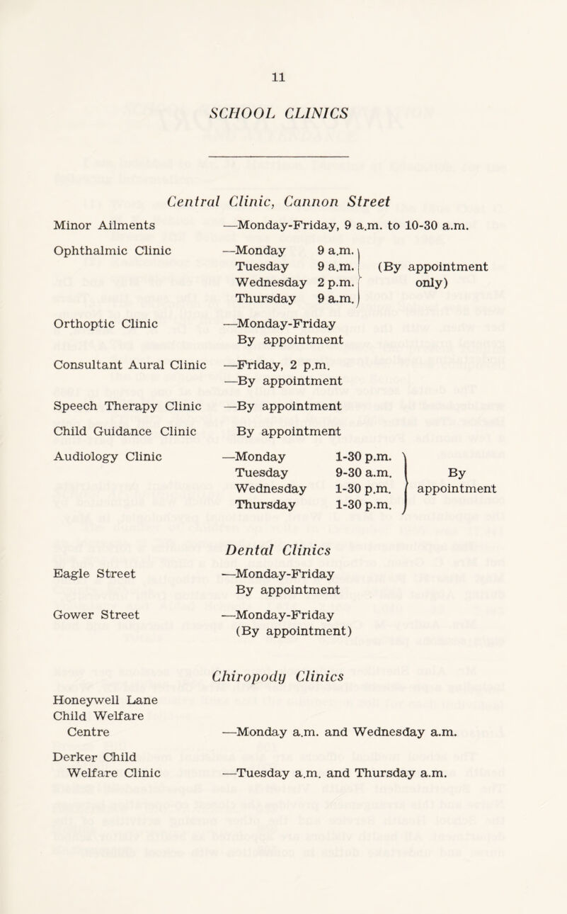 SCHOOL CLINICS Central Clinic, Cannon Street Minor Ailments —Monday-Friday, 9 a.m. to 10-30 a.m. Ophthalmic Clinic —Monday 9 a.m. \ Tuesday 9 a.m.j (By appointment Wednesday 2 p.m. i only) Thursday 9 a.m. j Orthoptic Clinic —Monday-Friday By appointment Consultant Aural Clinic —Friday, 2 p.m. —By appointment Speech Therapy Clinic —By appointment Child Guidance Clinic By appointment Audiology Clinic —Monday 1-30 p.m. ' Tuesday 9-30 a.m. By Wednesday 1-30 p.m. appointment Thursday 1-30 p.m. Eagle Street Gower Street Dental Clinics —Monday-Friday By appointment —Monday-Friday (By appointment) Chiropody Clinics Honeywell Lane Child Welfare Centre —Monday a.m. and Wednesday a.m. Derker Child Welfare Clinic —Tuesday a.m. and Thursday a.m.