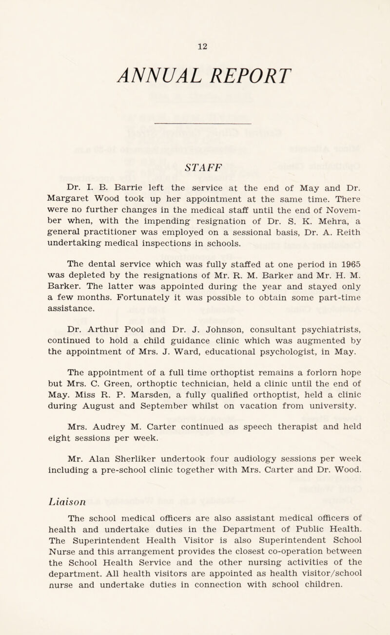 ANNUAL REPORT STAFF Dr. I. B. Barrie left the service at the end of May and Dr. Margaret Wood took up her appointment at the same time. There were no further changes in the medical staff until the end of Novem¬ ber when, with the impending resignation of Dr. S. K. Mehra, a general practitioner was employed on a sessional basis, Dr. A. Reith undertaking medical inspections in schools. The dental service which was fully staffed at one period in 1965 was depleted by the resignations of Mr. R. M. Barker and Mr. H. M. Barker. The latter was appointed during the year and stayed only a few months. Fortunately it was possible to obtain some part-time assistance. Dr. Arthur Pool and Dr. J. Johnson, consultant psychiatrists, continued to hold a child guidance clinic which was augmented by the appointment of Mrs. J. Ward, educational psychologist, in May. The appointment of a full time orthoptist remains a forlorn hope but Mrs. C. Green, orthoptic technician, held a clinic until the end of May. Miss R. P. Marsden, a fully qualified orthoptist, held a clinic during August and September whilst on vacation from university. Mrs. Audrey M. Carter continued as speech therapist and held eight sessions per week. Mr. Alan Sherliker undertook four audiology sessions per week including a pre-school clinic together with Mrs. Carter and Dr. Wood. Liaison The school medical officers are also assistant medical officers of health and undertake duties in the Department of Public Health. The Superintendent Health Visitor is also Superintendent School Nurse and this arrangement provides the closest co-operation between the School Health Service and the other nursing activities of the department. All health visitors are appointed as health visitor/school nurse and undertake duties in connection with school children.