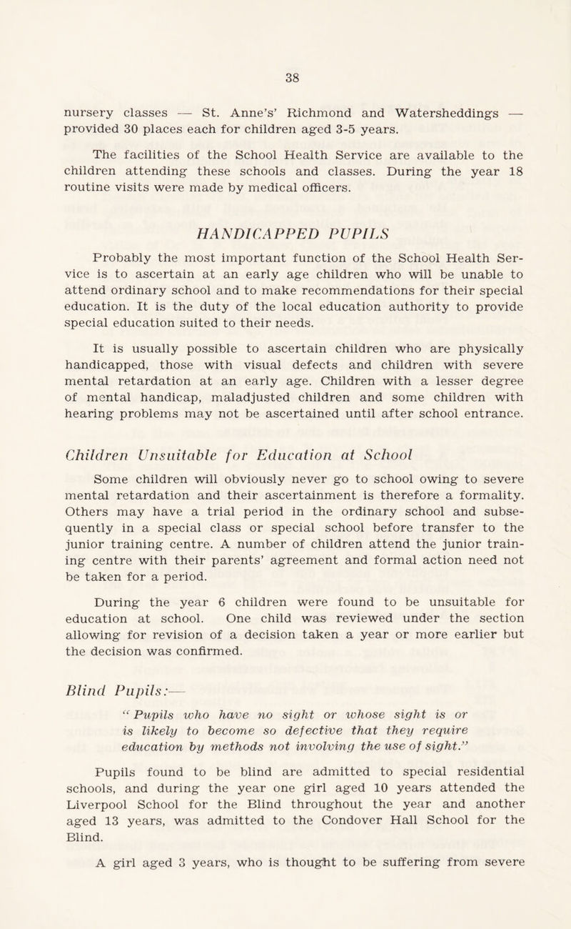 nursery classes — St. Anne’s’ Richmond and Watersheddings — provided 30 places each for children aged 3-5 years. The facilities of the School Health Service are available to the children attending these schools and classes. During the year 18 routine visits were made by medical officers. HANDICAPPED PUPILS Probably the most important function of the School Health Ser¬ vice is to ascertain at an early age children who will be unable to attend ordinary school and to make recommendations for their special education. It is the duty of the local education authority to provide special education suited to their needs. It is usually possible to ascertain children who are physically handicapped, those with visual defects and children with severe mental retardation at an early age. Children with a lesser degree of mental handicap, maladjusted children and some children with hearing problems may not be ascertained until after school entrance. Children Unsuitable for Education at School Some children will obviously never go to school owing to severe mental retardation and their ascertainment is therefore a formality. Others may have a trial period in the ordinary school and subse¬ quently in a special class or special school before transfer to the junior training centre. A number of children attend the junior train¬ ing centre with their parents’ agreement and formal action need not be taken for a period. During the year 6 children were found to be unsuitable for education at school. One child was reviewed under the section allowing for revision of a decision taken a year or more earlier but the decision was confirmed. Blind Pupils:— cc Pupils who have no sight or whose sight is or is likely to become so defective that they require education by methods not involving the use of sight.” Pupils found to be blind are admitted to special residential schools, and during the year one girl aged 10 years attended the Liverpool School for the Blind throughout the year and another aged 13 years, was admitted to the Condover Hall School for the Blind. A girl aged 3 years, who is thought to be suffering from severe