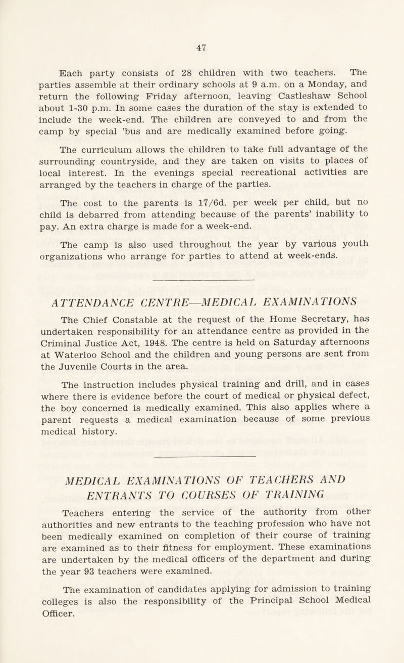 Each party consists of 28 children with two teachers. The parties assemble at their ordinary schools at 9 a.m. on a Monday, and return the following Friday afternoon, leaving Castleshaw School about 1-30 p.m. In some cases the duration of the stay is extended to include the week-end. The children are conveyed to and from the camp by special ’bus and are medically examined before going. The curriculum allows the children to take full advantage of the surrounding countryside, and they are taken on visits to places of local interest. In the evenings special recreational activities are arranged by the teachers in charge of the parties. The cost to the parents is 17/6d. per week per child, but no child is debarred from attending because of the parents’ inability to pay. An extra charge is made for a week-end. The camp is also used throughout the year by various youth organizations who arrange for parties to attend at week-ends. ATTENDANCE CENTRE—MEDICAL EXAMINATIONS The Chief Constable at the request of the Home Secretary, has undertaken responsibility for an attendance centre as provided in the Criminal Justice Act, 1948. The centre is held on Saturday afternoons at Waterloo School and the children and young persons are sent from the Juvenile Courts in the area. The instruction includes physical training and drill, and in cases where there is evidence before the court of medical or physical defect, the boy concerned is medically examined. This also applies where a parent requests a medical examination because of some previous medical history. MEDICAL EXAMINATIONS OF TEACHERS AND ENTRANTS TO COURSES OF TRAINING Teachers entering the service of the authority from other authorities and new entrants to the teaching profession who have not been medically examined on completion of their course of training are examined as to their fitness for employment. These examinations are undertaken by the medical officers of the department and during the year 93 teachers were examined. The examination of candidates applying for admission to training colleges is also the responsibility of the Principal School Medical Officer.