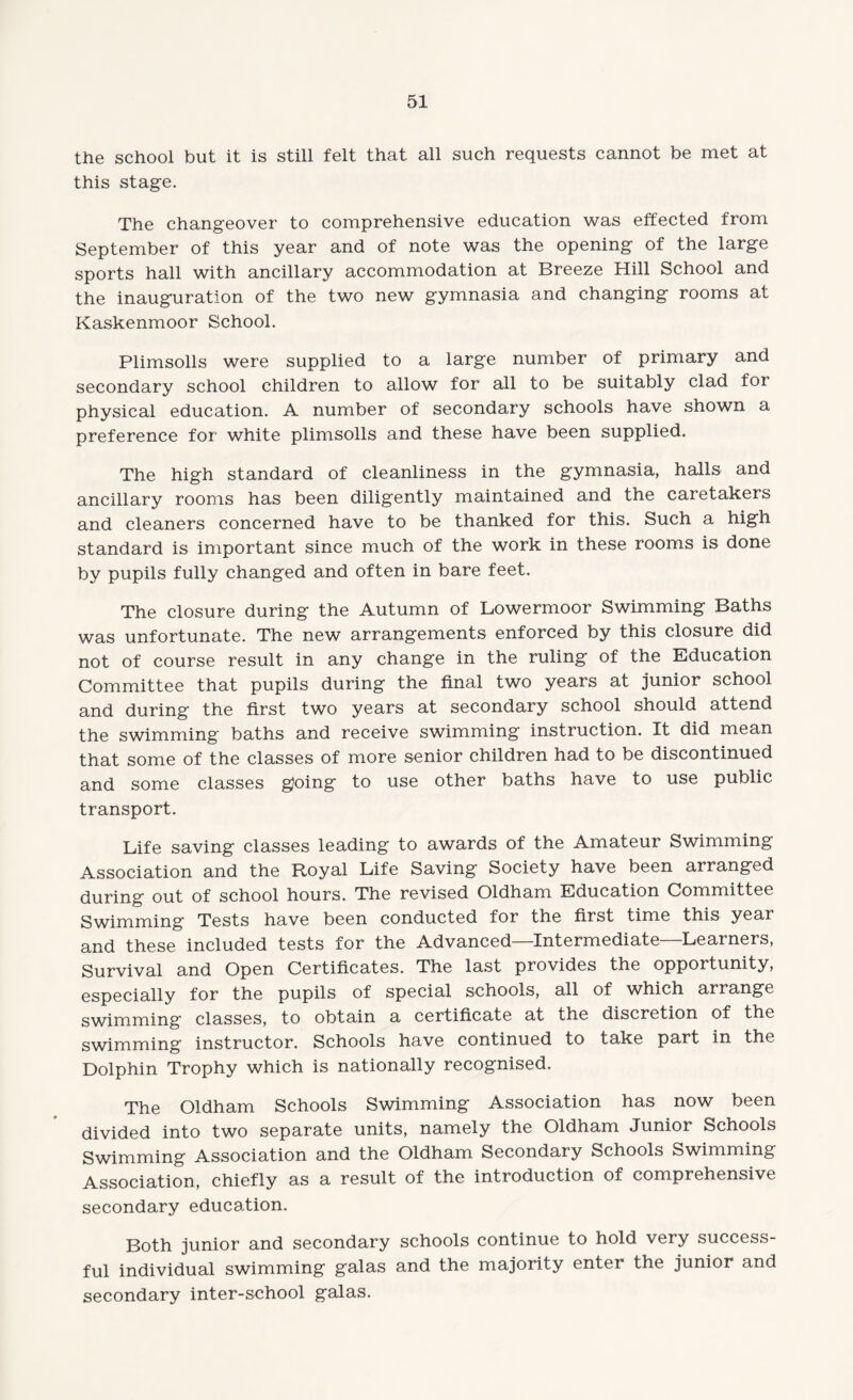 the school but it is still felt that all such requests cannot be met at this stage. The changeover to comprehensive education was effected from September of this year and of note was the opening of the large sports hall with ancillary accommodation at Breeze Hill School and the inauguration of the two new gymnasia and changing rooms at Kaskenmoor School. Plimsolls were supplied to a large number of primary and secondary school children to allow for all to be suitably clad for physical education. A number of secondary schools have shown a preference for white plimsolls and these have been supplied. The high standard of cleanliness in the gymnasia, halls and ancillary rooms has been diligently maintained and the caretakers and cleaners concerned have to be thanked for this. Such a high standard is important since much of the work in these rooms is done by pupils fully changed and often in bare feet. The closure during the Autumn of Lowermoor Swimming Baths was unfortunate. The new arrangements enforced by this closure did not of course result in any change in the ruling of the Education Committee that pupils during the final two years at junior school and during the first two years at secondary school should attend the swimming baths and receive swimming instruction. It did mean that some of the classes of more senior children had to be discontinued and some classes going to use other baths have to use public transport. Life saving classes leading to awards of the Amateur Swimming Association and the Royal Life Saving Society have been arranged during out of school hours. The revised Oldham Education Committee Swimming Tests have been conducted for the first time this year and these included tests for the Advanced—Intermediate—Learners, Survival and Open Certificates. The last provides the opportunity, especially for the pupils of special schools, all of which arrange swimming classes, to obtain a certificate at the discretion of the swimming instructor. Schools have continued to take part in the Dolphin Trophy which is nationally recognised. The Oldham Schools Swimming Association has now been divided into two separate units, namely the Oldham Junior Schools Swimming Association and the Oldham Secondary Schools Swimming Association, chiefly as a result of the introduction of comprehensive secondary education. Both junior and secondary schools continue to hold very success¬ ful individual swimming galas and the majority enter the junior and secondary inter-school galas.