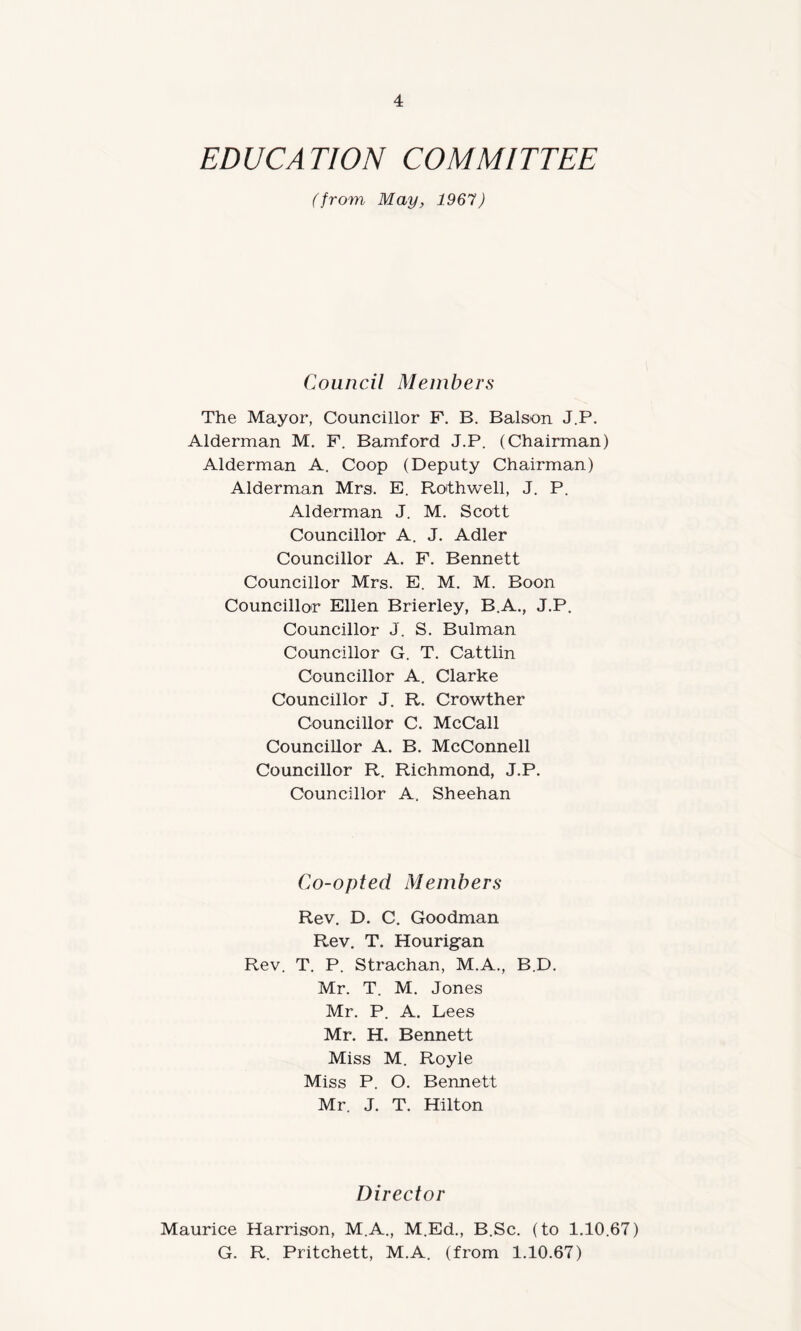 EDUCATION COMMITTEE (from May, 1967) Council Members The Mayor, Councillor F. B. Balson J.P. Alderman M. F. Bamford J.P. (Chairman) Alderman A. Coop (Deputy Chairman) Alderman Mrs. E. Rothwell, J. P. Alderman J. M. Scott Councillor A. J. Adler Councillor A. F. Bennett Councillor Mrs. E. M. M. Boon Councillor Ellen Brierley, B.A., J.P. Councillor J. S. Bulman Councillor G. T. Cattlin Councillor A. Clarke Councillor J. R. Crowther Councillor C. McCall Councillor A. B. McConnell Councillor R. Richmond, J.P. Councillor A. Sheehan Co-opted Members Rev. D. C. Goodman Rev. T. Hourigan Rev. T. P. Strachan, M.A., B.D. Mr. T. M. Jones Mr. P. A. Lees Mr. H. Bennett Miss M. Royle Miss P. O. Bennett Mr. J. T. Hilton Director Maurice Harrison, M.A., M.Ed., B.Sc. (to 1.10.67) G. R. Pritchett, M.A. (from 1.10.67)