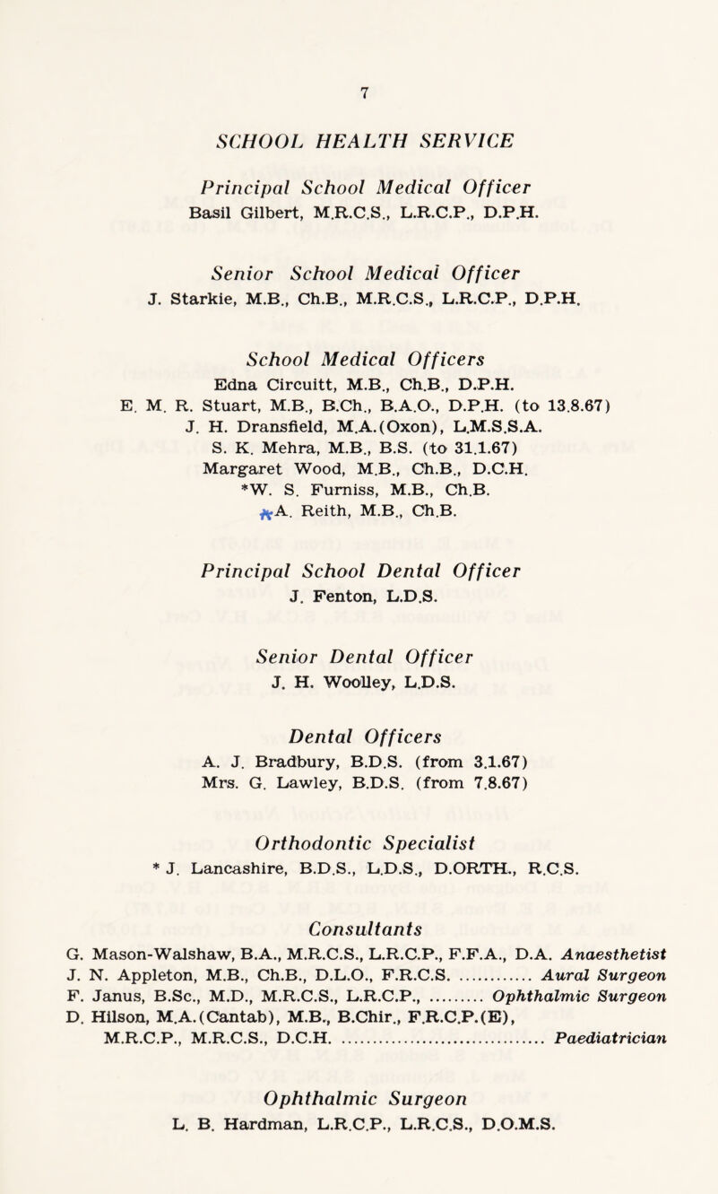 SCHOOL HEALTH SERVICE Principal School Medical Officer Basil Gilbert, M.R.C.S., L.R.C.P., D.P.H. Senior School Medical Officer J. Starkie, M.B., Ch.B., M.R.C.S., L.R.C.P., D.P.H, School Medical Officers Edna Circuitt, M.B., Ch.B., D.P.H. E. M. R. Stuart, M.B., B.Ch., B.A.O., D.P.H. (to 13.8.67) J. H. Dransfield, M.A.(Oxon), L.M.S.S.A. S. K. Mehra, M.B., B.S. (to 31.1.67) Margaret Wood, M.B., Ch.B., D.C.H. *W. S. Fumiss, M.B., Ch.B. f*A. Reith, M.B., Ch.B. Principal School Dental Officer J. Fenton, L.D.S. Senior Dental Officer J. H. Woolley, L.D.S. Dental Officers A. J. Bradbury, B.D.S. (from 3.1.67) Mrs. G. Lawley, B.D.S. (from 7.8.67) Orthodontic Specialist * J. Lancashire, B.D.S., L.D.S., D.ORTH., R.C.S. Consultants G. Mason-Walshaw, B.A., M.R.C.S., L.R.C.P., F.F.A., D.A. Anaesthetist J. N. Appleton, M.B., Ch.B., D.L.O., F.R.C.S. Aural Surgeon F. Janus, B.Sc., M.D., M.R.C.S., L.R.C.P., . Ophthalmic Surgeon D. Hilson, M.A.(Cantab), M.B., B.Chir., F.R.C.P.(E), M.R.C.P., M.R.C.S., D.C.H. . Paediatrician Ophthalmic Surgeon L. B. Hardman, L.R.C.P., L.R.C.S., D.O.M.S.
