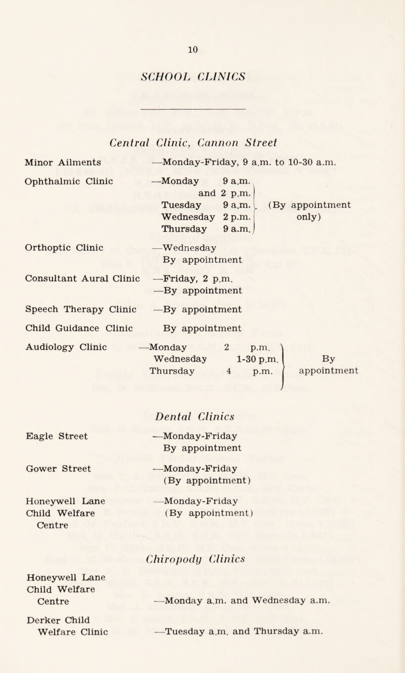 SCHOOL CLINICS Central Clinic, Cannon Street Minor Ailments —Monday-Friday, 9 a.m. to 10-30 a.m. Ophthalmic Clinic —Monday 9 a.m. and 2 p.m. Tuesday 9 a.m. 1 (By appointment Wednesday 2 p.m. | only) Thursday 9 a.m.) Orthoptic Clinic -—Wednesday By appointment Consultant Aural Clinic —Friday, 2 p.m. —By appointment Speech Therapy Clinic —By appointment Child Guidance Clinic By appointment Audiology Clinic —Monday 2 p.m. \ Wednesday 1-30 p.m. 1 By Thursday 4 p.m. j appointment Eagle Street Dental Clinics —Monday-Friday By appointment Gower Street -—Monday-Friday (By appointment) Honeywell Lane Child Welfare Centre —Monday-Friday (By appointment) Honeywell Lane Child Welfare Centre Chiropody Clinics —Monday a.m. and Wednesday a.m. Derker Child Welfare Clinic —Tuesday a.m. and Thursday a.m.