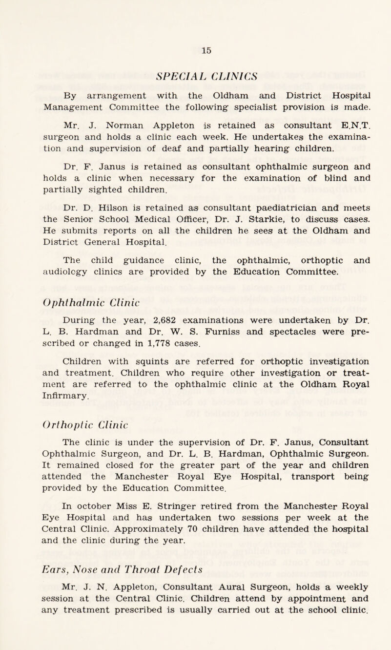 SPECIAL CLINICS By arrangement with the Oldham and District Hospital Management Committee the following specialist provision is made. Mr. J. Norman Appleton is retained as consultant E.N.T. surgeon and holds a clinic each week. He undertakes the examina¬ tion and supervision of deaf and partially hearing children. Dr. F. Janus is retained as consultant ophthalmic surgeon and holds a clinic when necessary for the examination of blind and partially sighted children. Dr. D. Hilson is retained as consultant paediatrician and meets the Senior School Medical Officer, Dr. J. Starkie, to discuss cases. He submits reports on all the children he sees at the Oldham and District General Hospital. The child guidance clinic, the ophthalmic, orthoptic and audiology clinics are provided by the Education Committee. Ophthalmic Clinic During the year, 2,682 examinations were undertaken by Dr. L. B. Hardman and Dr. W. S. Furniss and spectacles were pre¬ scribed or changed in 1,778 cases. Children with squints are referred for orthoptic investigation and treatment. Children who require other investigation or treat¬ ment are referred to the ophthalmic clinic at the Oldham Royal Infirmary. Orthoptic Clinic The clinic is under the supervision of Dr. F. Janus, Consultant Ophthalmic Surgeon, and Dr. L. B. Hardman, Ophthalmic Surgeon. It remained closed for the greater part of the year and children attended the Manchester Royal Eye Hospital, transport being provided by the Education Committee. In October Miss E. Stringer retired from the Manchester Royal Eye Hospital and has undertaken two sessions per week at the Central Clinic. Approximately 70 children have attended the hospital and the clinic during the year. Ears, Nose and Throat Defects Mr. J. N. Appleton, Consultant Aural Surgeon, holds a weekly session at the Central Clinic. Children attend by appointment and any treatment prescribed is usually carried out at the school clinic.