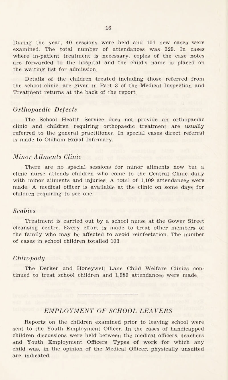 During the year, 40 sessions were held and 104 new cases were examined. The total number of attendances was 329. In cases where in-patient treatment is necessary, copies of the case notes are forwarded to the hospital and the child’s name is placed on the waiting list for admission. Details of the children treated including those referred from the school clinic, are given in Part 3 of the Medical Inspection and Treatment returns at the back of the report. Orthopaedic Defects The School Health Service does not provide an orthopaedic clinic and children requiring orthopaedic treatment are usually referred to the general practitioner. In special cases direct referral is made to Oldham Royal Infirmary. Minor Ailments Clinic There are no special sessions for minor ailments now but a clinic nurse attends children who come to the Central Clinic daily with minor ailments and injuries. A total of 1,109 attendances were made. A medical officer is available at the clinic on some days for children requiring to see one. Scabies Treatment is carried out by a school nurse at the Gower Street cleansing centre. Every effort is made to treat other members of the family who may be affected to avoid reinfestation. The number of cases in school children totalled 103. Chiropody The Derker and Honeywell Lane Child Welfare Clinics con¬ tinued to treat school children and 1,989 attendances were made. EMPLOYMENTOESCHOOL LEAVERS Reports on the children examined prior to leaving school were sent to the Youth Employment Officer. In the cases of handicapped children discussions were held between the medical officers, teachers und Youth Employment Officers. Types of work for which any child was, in the opinion of the Medical Officer, physically unsuited are indicated.