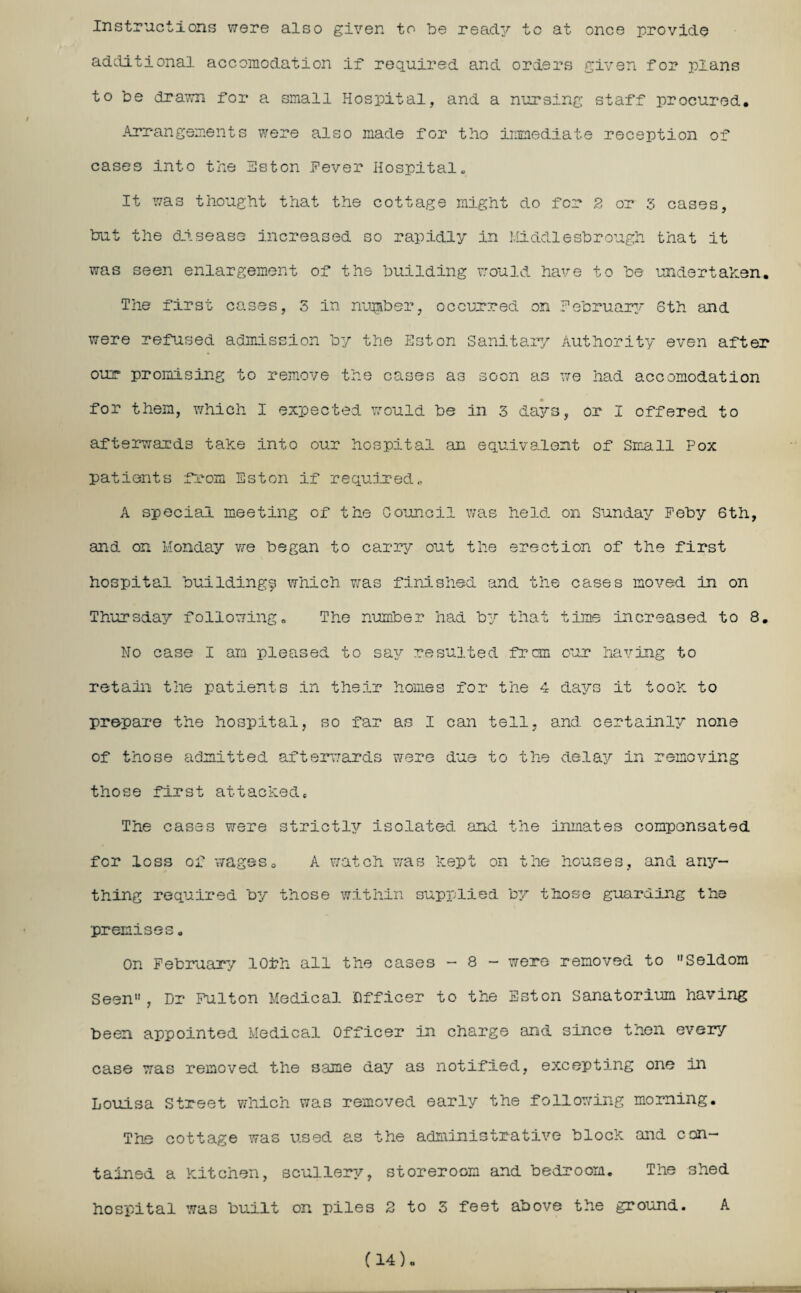 Instructions were also given to be ready to at once provide additional accomodation if required and orders given for plans to be drawn for a small Hospital, and a nursing staff procured. Arrangements were also made for tho immediate reception of cases into the Hston fever Hospital. It was thought that the cottage might do for 2 or 3 cases, but the disease increased so rapidly in Middlesbrough that it was seen enlargement of the building would have to be undertaken. The first cases, 3 in number, occurred on February Sth and were refused admission by the Hston Sanitary Authority even after our promising to remove the cases as soon as we had accomodation for them, which I expected would be in 3 days, or I offered to afterwards take into our hospital an equivalent of Small Pox patients from Hston if required., A special meeting of the Council was held, on Sunday Feby 6th, and on Monday we began to carry out the erection of the first hospital building^ which was finished and the cases moved in on Thursday following. The number had by that time increased to 8. No case I am pleased to say resulted frcm our having to retain the patients in their homes for the 4 days it took to prepare the hospital, so far as I can tell, and certainly none of those admitted afterwards were due to the delay in removing those first attacked. The cases were strictly isolated, and the inmates compensated for loss of wageso A watch was kept on the houses, and any¬ thing required by those within supplied by those guarding the premises. On February 10th all the cases - 8 - were removed to “Seldom Seen, Dr Fulton Medical Officer to the Eston Sanatorium having been appointed Medical Officer in charge and since then every case was removed the same day as notified, excepting one Hi Louisa Street which was removed early the following morning. The cottage was used as the administrative block and con¬ tained a kitchen, scullery, storeroom and bedroom. The shed hospital was built on piles 2 to 3 feet above the ground. A (14)