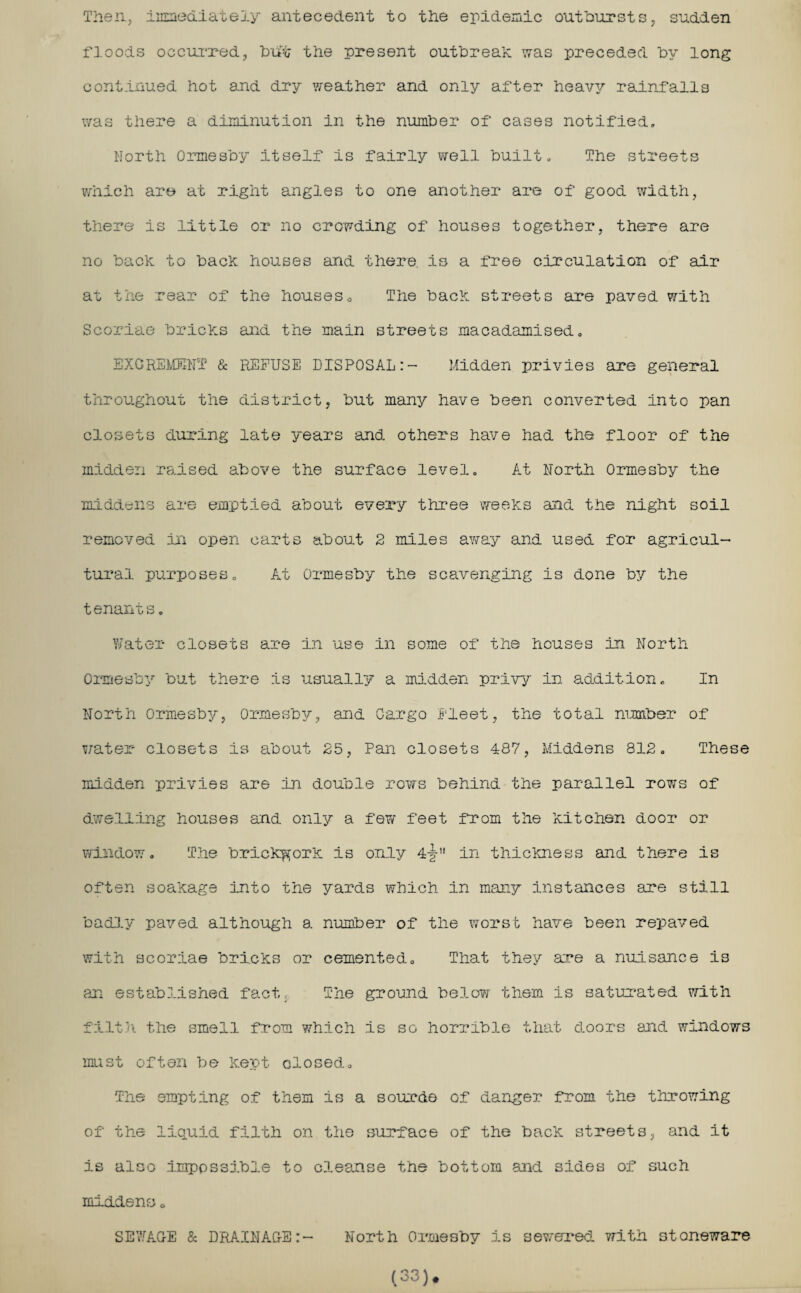 Then, immediately antecedent to the epidemic outbursts, sudden floods occurred, buft the present outbreak was preceded by long continued hot and dry weather and only after heavy rainfalls was there a diminution in the number of cases notified. North Ormesby itself is fairly well built. The streets which are at right angles to one another are of good width, there is little or no crowding of houses together, there are no back to back houses and there, is a free circulation of air at the rear of the houses0 The back streets are paved with Scoriae bricks and the main streets macadamised, EXCREMENT & REFUSE DISPOSAL:- Midden privies are general throughout the district, but many have been converted into pan closets during late years and others have had the floor of the midden raised above the surface level. At North Ormesby the middens are emptied about every three weeks and the night soil removed in open carts about 2 miles away and used for agricul¬ tural purposes. At Ormesby the scavenging is done by the tenants. Water closets are in use in some of the houses in North Ormesby but there is usually a midden privy in addition. In North Ormesby, Ormesby, and Cargo Fleet, the total number of water closets is about 25, Pan closets 487, Middens 812, These midden privies are in double rows behind the parallel rows of dwelling houses and only a few feet from the kitchen door or window. The brickwork is only 4-g- in thickness and there is often soakage into the yards which in many instances are still badly paved although a number of the worst have been repaved with scoriae bricks or cemented. That they are a nuisance is an established fact. The ground below them is saturated with filth the smell from which is so horrible that doors and windows must often be kept closed.. The smpting of them is a source of danger from the throwing of the liquid filth on the surface of the back streets, and it is also impossible to cleanse the bottom and sides of such middens 0 SEWAGE & DRAINAGE:- North Ormesby is sewered with stoneware