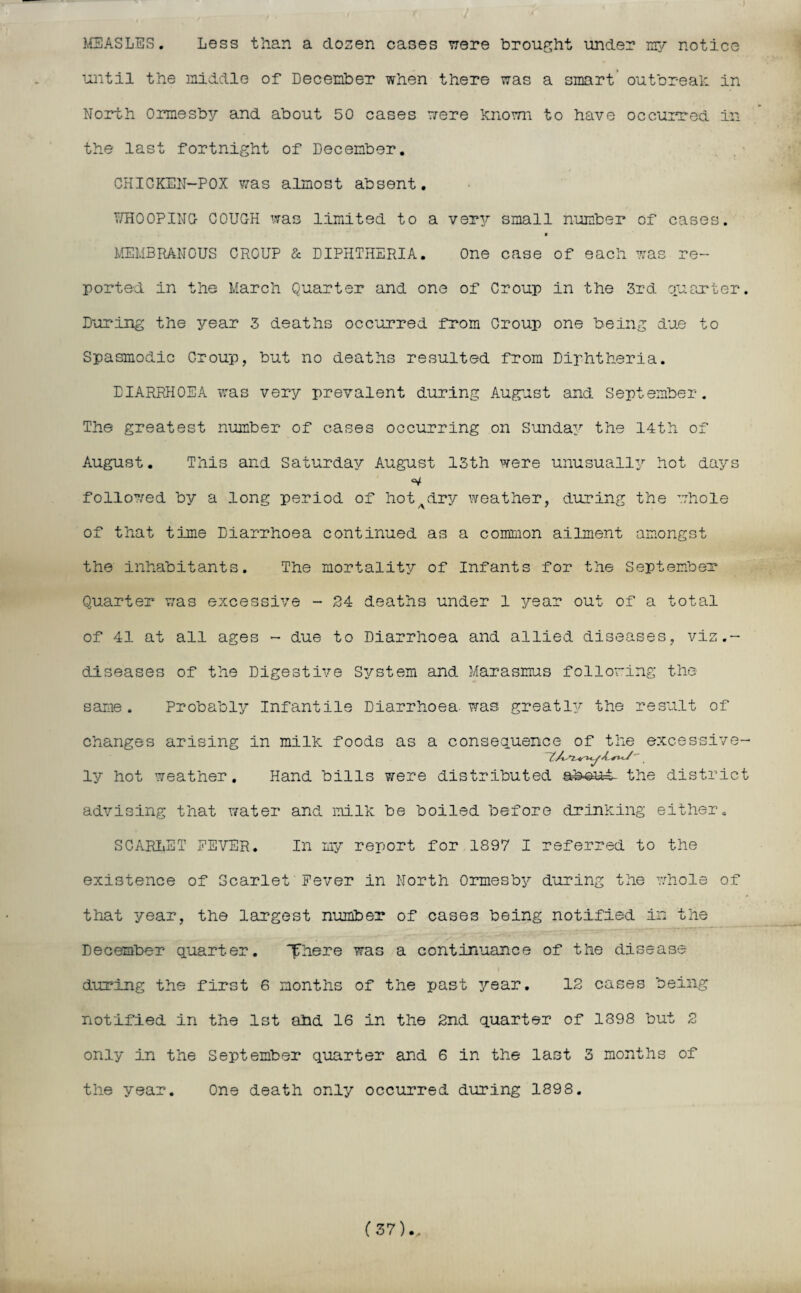 MEASLES. Less than a dozen cases were brought under my notice until the middle of December when there was a smart outbreak in North 0rmesb3^ and about 50 cases were known to have occurred in the last fortnight of December. CHICKEN-POX was almost absent. WHOOPING- COUGH was limited to a very small number of cases. * MEMBRANOUS CROUP & DIPHTHERIA. One case of each was re¬ ported in the March Quarter and one of Croup in the 3rd quarter. During the year 3 deaths occurred from Croup one being due to Spasmodic Croup, but no deaths resulted from Diphtheria. DIARRHOEA was very prevalent during August and September. The greatest number of cases occurring on Sunday the 14th of August. This and Saturday August 13th were unusually hot days follo7/ed by a long period of hotAdry weather, during the whole of that time Diarrhoea continued as a common ailment amongst the inhabitants. The mortality of Infants for the September Quarter v;as excessive - 24 deaths under 1 year out of a total of 41 at all ages - due to Diarrhoea and allied diseases, vis.- diseases of the Digestive S3/stem and Marasmus following the same. Probably Infantile Diarrhoea, was greatly the result of changes arising in milk foods as a consequence of the excessive- ly hot weather. Hand bills were distributed abeut the district advising that water and milk be boiled before drinking either. SCARLET FEVER. In my report for 1897 I referred to the existence of Scarlet Fever in North 0rmesb3r during the whole of that year, the largest number of cases being notified in the December quarter. fhere was a continuance of the disease during the first 6 months of the past year. 12 cases being notified in the 1st ahd 16 in the 2nd quarter of 1898 but 2 only in the September quarter and 6 in the last 3 months of the year. One death only occurred during 1898. (37)..