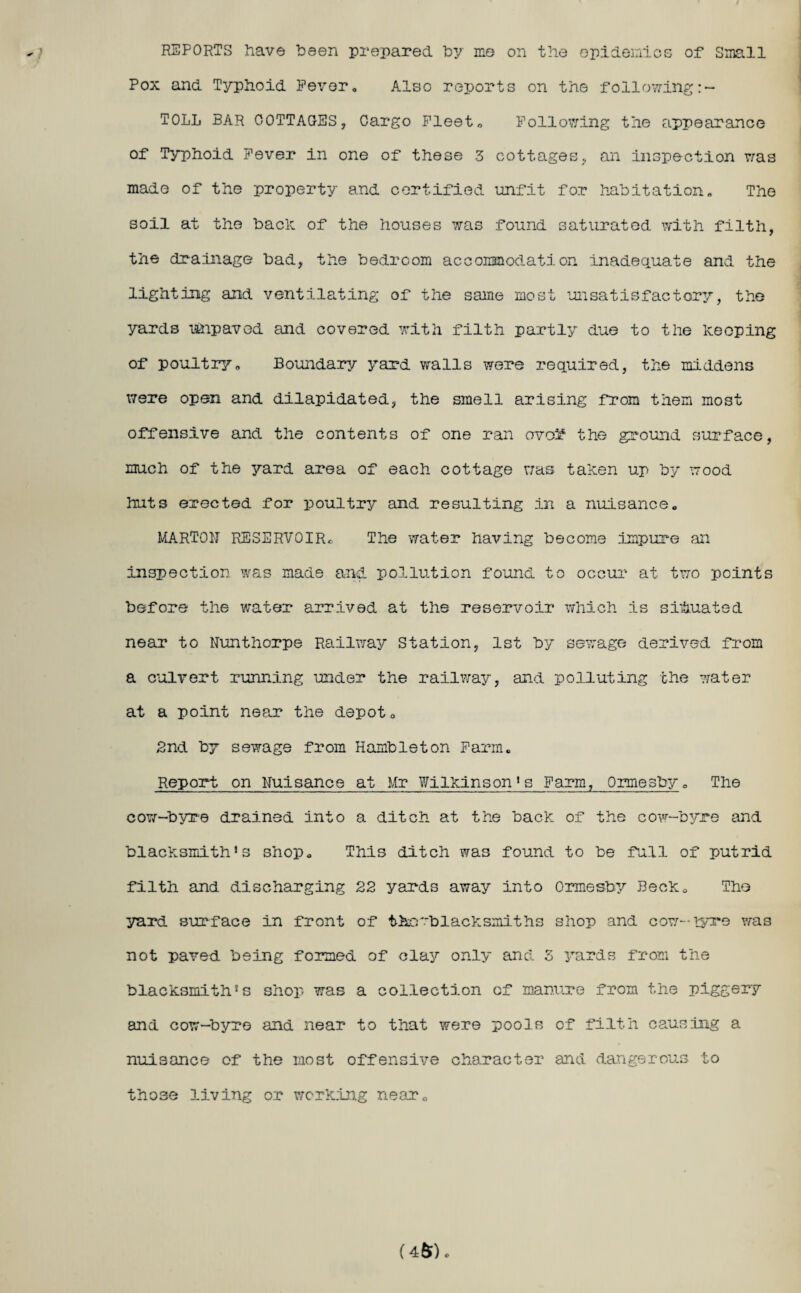 REPORTS have been prepared by me on the epidemics of Small Pox and Typhoid Fever. Also reports on the following TOLL BAR COTTAGES, Cargo Fleet. Following the appearance of Typhoid Fever in one of these 3 cottages, an inspection was made of the property and certified unfit for habitation. The soil at the bach of the houses was found saturated with filth, the drainage bad, the bedroom accommodation inadequate and the lighting and ventilating of the same most unsatisfactory, the yards uhpaved and covered with filth partly due to the heoping of poultryo Boundary yard walls were required, the middens were open and dilapidated, the smell arising from them most offensive and the contents of one ran ovo^1 the ground surface, much of the yard area of each cottage was tahen up by wood huts erected for poultry and resulting in a nuisance. MARTON RESERVOIR*. The water having become impure an inspection was made and pollution found to occur at two points before the water arrived at the reservoir which is situated near to Nunthorpe Railway Station, 1st by sewage derived from a culvert running under the railway, and polluting the 7/ater at a point near the depot 0 2nd by sewage from Hambleton Farm. Report on Nuisance at Mr Wilkinson1s Farm, Ormesby. The cow-byre drained into a ditch at the back of the cow-byre and blacksmith’s shop. This ditch was found to be full of putrid filth and discharging 22 yards away into Ormesby Beck. The yard surface in front of thcr'blacksiniths shop and cow-tyre was not paved being formed of clay only and 5 yards from the blacksmith’s shop was a collection of manure from the piggery and cow-byre and near to that were pools of filth causing a nuisance of the most offensive character and. dangerous to those living or working near. (4fr).