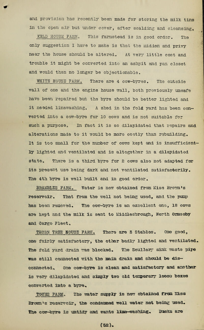 and provision has recently been made for storing the milk tins in the open air but under cover, after scalding and cleansing. KELP HOUSE FARM„ This farmstead is in good order. The only suggestion I have to make is that the midden and privy near the house should be altered. At very little cost and trouble it might be converted into an ashpit and pan closet and would then no longer be objectionable. WHITE HOUSE FARM. There are 4 cow-byres. The outside wall of one and the engine house wall, both previously unsafe have been repaired but the byre should be better lighted and it needed limewashing. A shed in the fold yard has been con¬ verted into a cow-byre for 10 cows and is not suitable for such a purpose. In fact it is so dilapidated that repairs and alterations made to it would be more costly than rebuilding. It is too small for the number of cows kept and is insufficient¬ ly lighted and ventilated and is altogether in a dilapidated state. There is a third byre for 2 cows also not adapted for its present use being dark and not ventilated satisfactorily. The 4th byre is well built and in good order. BRAMBLES FARM. Water is now obtained from Miss Brown1s reservoir. That from the well not being used, and the pump has been removed. The cow-byre is an excellent one, 18 cows are kept and the milk is sent to Middlesbrough, North Onaesby and Cargo Fleet. THORN TREE BOUSE FARM. There are S Stables. One good, one fairly satisfactory, the other badly lighted and ventilated. The fold yard drain was blocked. The Scullery sink waste pipe was still connected with the main drain and should be dis¬ connected. One cow—byre is clean and satisfactory and another is very dilapidated and simply two old temporary loose boxes converted into a byre. TOTOS FARM. The water supply is now obtained from Miss Brown's reservoir., the condemned well water not being used. The cow^feyre is untidy and wants line—washing. Bucks are (52)