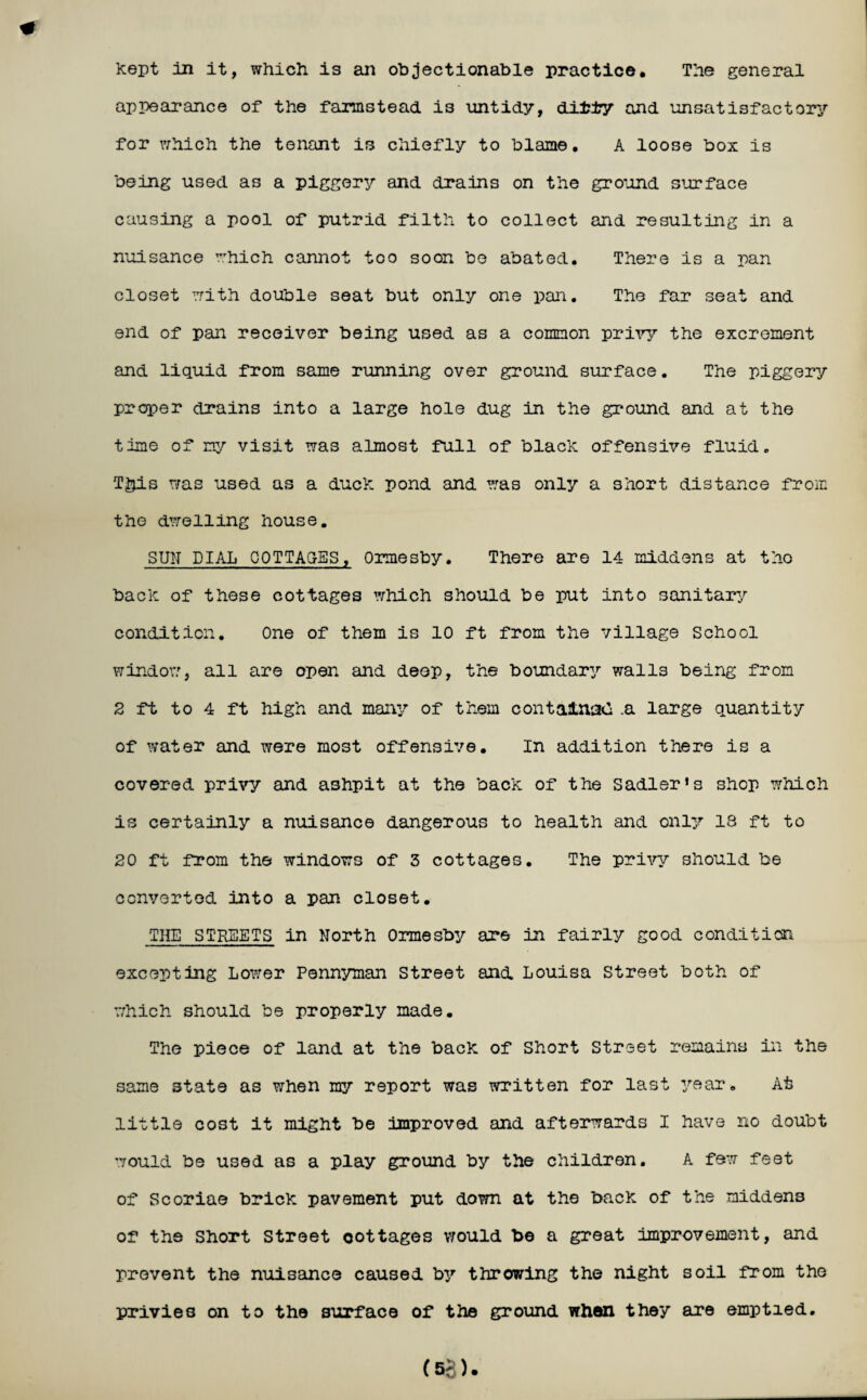 The general kept in it, which is an objectionable practice, appearance of the farmstead is untidy, ditty and unsatisfactory for which the tenant is chiefly to blame. A loose box is being used as a piggery and drains on the ground surface causing a pool of putrid filth to collect and resulting in a nuisance which cannot too soon be abated. There is a pan closet with double seat but only one pan. The far seat and end of pan receiver being used as a common privy the excrement and liquid from same running over ground surface. The piggery proper drains into a large hole dug in the ground and at the time of my visit was almost full of black offensive fluid. T^is was used as a duck pond and was only a short distance from the dwelling house. SUN DIAL COTTAGES, Ormesby. There are 14 middens at the back of these cottages which should be put into sanitary condition. One of them is 10 ft from the village School windov/, all are open and deep, the boundary walls being from 2 ft to 4 ft high and many of them contains*} .a large quantity of water and were most offensive. In addition there is a covered privy and ashpit at the back of the Sadler’s shop which is certainly a nuisance dangerous to health and only 18 ft to 20 ft from the windows of 3 cottages. The privy should be converted into a pan closet. THE STREETS in North Ormesby are in fairly good condition excepting Lower Pennyman Street and. Louisa Street both of which should be properly made. The piece of land at the back of Short Street remains in the same state as when my report was written for last year. At little cost it might be improved and afterwards I have no doubt would be used as a play ground by the children. A few feet of Scoriae brick pavement put down at the back of the middens of the Short Street oottages would be a great improvement, and prevent the nuisance caused by throwing the night soil from the privies on to the surface of the ground when they are emptied.