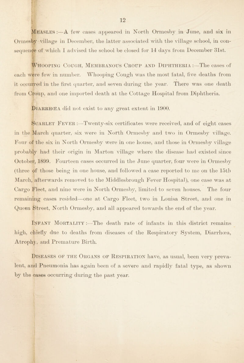 ]: ) MEASLES :—A few cases appeared in North Ormesby in June, and six in Ormesby village in December, the latter associated with the village school, in con- I ' sequence of which I advised the school be closed for 14 days from December 31st. Whooping Cough, Membranous Croup and Diphtheria :—The cases of each were few in number. Whooping Cough was the most fatal, five deaths from it occurred in the first quarter, and seven during the year. There was one death from Croup, and one imported death at the Cottage Hospital from Diphtheria. Jr Diarrhcea did not exist to any great extent in 1900. Scarlet Fever :—Twenty-six certificates were received, and of eight cases in the March quarter, six were in North Ormesby and two in Ormesby village. Four of the six in North Ormesby were in one house, and those in Ormesby village probably had their origin in Marton village where the disease had existed since October, 1899. Fourteen cases occurred in the June quarter, four were in Ormesby (three of those being in one house, and followed a case reported to me on the 15th March, afterwards removed to the Middlesbrough Fever Hospital), one case was at Cargo Fleet, and nine were in North Ormesby, limited to seven houses. The four remaining cases resided—one at Cargo Fleet, two in Louisa Street, and one in Queen Street, North Ormesby, and all appeared towards the end of the year. Infant Mortality :—-The death rate of infants in this district remains high, chiefly due to deaths from diseases of the Respiratory System, Diarrhoea, Atrophy, and Premature Birth. Diseases of the Organs of Respiration have, as usual, been very preva¬ lent, and Pneumonia has again been of a severe and rapidly fatal type, as shown by the cases occurring during the past year.