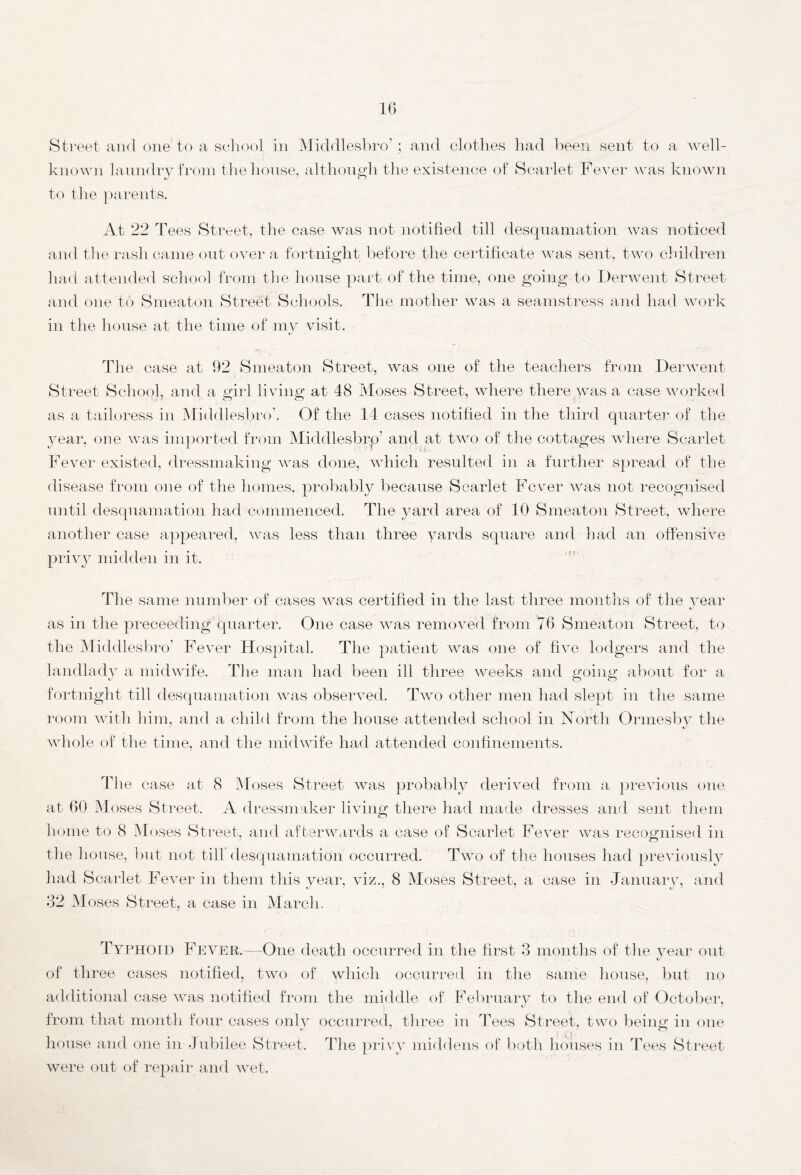 Street and one to a school in Middlesbro’; and clothes had been sent to a well- known laundry from the house, although the existence of Scarlet Fever was known to the parents. At 22 Tees Street, the case was not notified till desquamation was noticed and the rash came out over a fortnight before the certificate was sent, two children had attended school from the house part of the time, one going to Derwent Street and one to Smeaton Street Schools. The mother was a seamstress and had work in the house at the time of my visit. The case at 92 Smeaton Street, was one of the teachers from Derwent Street School, and a girl living at 48 Moses Street, where there was a case worked as a tailoress in Middlesbro'. Of the 14 cases notified in the third quarter of the year, one was imported from Middlesbrp' and at two of the cottages where Scarlet Fever existed, dressmaking was done, which resulted in a further spread of the disease from one of the homes, probably because Scarlet Fever was not recognised until desquamation had commenced. The yard area of 10 Smeaton Street, where another case appeared, was less than three yards square and had an offensive privy midden in it. The same number of cases was certified in the last three months of the year as in the preceeding quarter. One case was removed from 76 Smeaton Street, to the Middlesbro’ Fever Hospital. The patient Avas one of five lodgers and the landlady a midwife. The man had been ill three weeks and going about for a fortnight till desquamation was observed. Two other men had slept in the same room with him, and a child from the house attended school in North Ormesby the whole of the time, and the midwife had attended confinements. The case at 8 Moses Street was probably derived from a previous one at 60 Moses Street. A dressmaker living there had made dresses and sent them the house, but not till desquamation occurred. Two of the houses had previously had Scarlet Fever in them this year, viz., 8 Moses Street, a case in January, and 32 M oses Street, a case in March. Typhoid Fever.—One death occurred in the first 3 months of the year out of three cases notified, two of which occurred in the same house, but no additional case was notified from the middle of February to the end of October, from that month four cases only occurred, three in Tees Street, two being in one house and one in Jubilee Street. The privy middens of both houses in Tees Street were out of repair and wet.