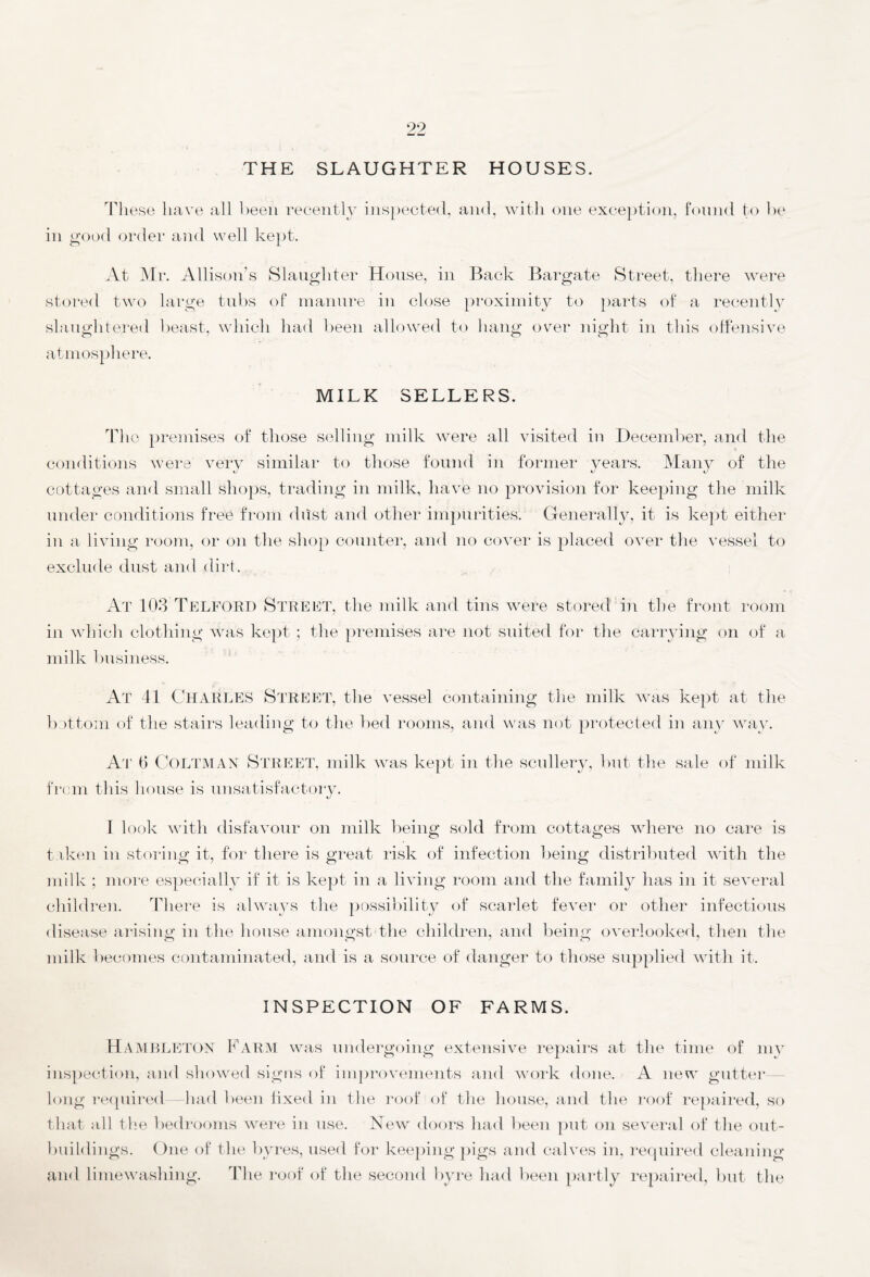 99 THE SLAUGHTER HOUSES. These have all been recently inspected, and, with one exception, found to be in good order and well kept. At Mr. Allison’s Slaughter House, in Back Bargate Street, there were stored two large tubs of manure in close proximity to parts of a recently slaughtered beast, which had been allowed to hang over night in this offensive atmosphere. MILK SELLERS. The premises of those selling milk were all visited in December, and the conditions were very similar to those found in former years. Many of the cottages and small shops, trading in milk, have no provision for keeping the milk under conditions free from dust and other impurities. Generally, it is kept either in a living room, or on the shop counter, and no cover is placed over the vessel to exclude dust and dirt. At 103 Telford Street, the milk and tins were stored in the front room in which clothing was kept ; the premises are not suited for the carrying on of a milk business. At 41 Charles Street, the vessel containing the milk was kept at the bottom of the stairs leading to the bed rooms, and was not protected in any way. At 6 Coltman Street, milk was kept in the scullery, but the sale of milk from this house is unsatisfactory. I look with disfavour on milk being sold from cottages where no care is taken in storing it, for there is great risk of infection being distributed with the milk ; more especially if it is kept in a living room and the family has in it several children. There is always the possibility of scarlet fever or other infectious disease arising in the house amongst the children, and being overlooked, then the milk becomes contaminated, and is a source of danger to those supplied with it. INSPECTION OF FARMS. HAMBLETON Farm was undergoing extensive repairs at the time of my inspection, and showed signs of improvements and work done. A new gutter long required—had been fixed in the roof of the house, and the roof repaired, so that all the bedrooms were in use. New doors had been put on several of the out¬ buildings. One of the byres, used for keeping pigs and calves in, required cleaning and limewashing. The roof of the second byre had been partly repaired, but the