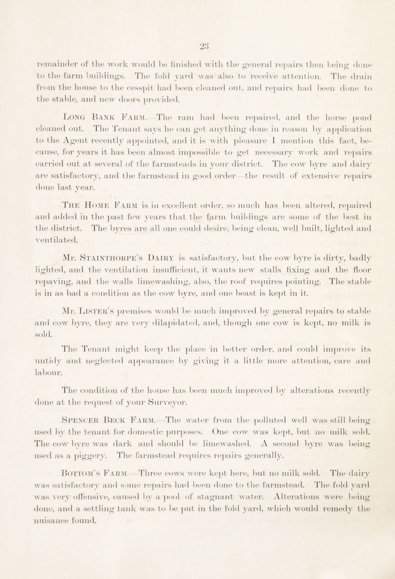 remainder of the work would he finished with the general repairs then being done to the farm buildings. The fold yard was also to receive attention. The drain from the house to the cesspit had been cleaned out. and repairs had been done to the stable, and new doors provided. Long Bank Farm. The ram had been repaired, and the horse pond cleaned out. The 'Tenant says he can get anything done in reason by application to the Agent recently appointed, and it is with pleasure 1 mention this fact, be¬ cause, for years it has been almost impossible to get necessary work and repairs carried out at several of the farmsteads in your district. The cow byre and dairy are satisfactory, and the farmstead in good order the result of extensive repairs done last year. The Home Farm is in excellent order, so much has been altered, repaired and added in the past few years that the fprm buildings are some of the best in the district. The byres are all one could desire, being clean, well built, lighted and ventilated. Mr. STAINTHORPE’s Dairy is satisfactory, but the cow byre is dirty, badly lighted, and the ventilation insufficient, it wants new stalls fixing and the floor repaving, and the walls limewashing, also, the roof requires pointing. The stable is in as bad a condition as the cow byre, and one beast is kept in it. Mr. Lister’s premises would be much improved by general repairs to stable and cow byre, they are very dilapidated, and, though one cow is kept, no milk is sold. The Tenant might keep the place in better order, and could improve its untidy and neglected appearance by giving it a little more attention, care and labour. The condition of the house has been much improved by alterations recently done at the request of your Surveyor. Spencer Beck Farm.—-The water from the polluted well was still being used by the tenant for domestic purposes. One cow was kept, but no milk sold. The cow byre was dark and should be limewashed. A second byre was being used as a piggery. The farmstead requires repairs generally. Bottom’s Farm. Three cows were kept here, but no milk sold. The dairy was satisfactory and some repairs had been done to the farmstead. The fold yard was very offensive, caused by a pool of stagnant water. Alterations were being done, and a settling tank was to be put in the fold yard, which would remedy the nuisance found.