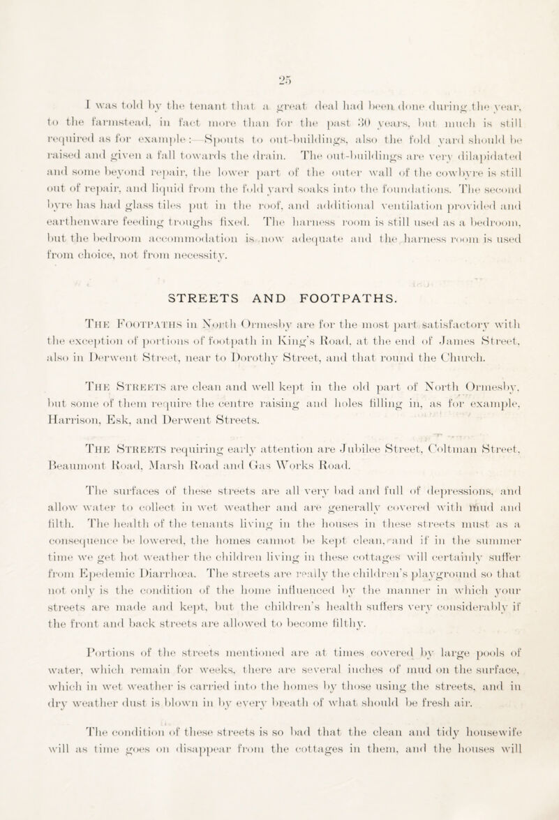 I was told by the tenant that a great deal had been done during the year, to the farmstead, in fact more than for the past 30 years, hut much is still required as for example : Spouts to out-buildings, also the fold yard should he raised and given a fall towards the drain. The out-buildings are very dilapidated and some beyond repair, the lower part of the outer wall of the cow by re is still out of repair, and liquid from the fold yard soaks into the foundations. The second byre has had glass tiles put in the roof, and additional ventilation provided and earthenware feeding troughs fixed. The harness room is still used as a bedroom, but the bedroom accommodation is now adequate and the, harness room is used from choice, not from necessity. STREETS AND FOOTPATHS. The FOOTPATHS in North Ormesby are for the most part satisfactory with the exception of portions of footpath in King’s Road, at the end of James Street, also in Derwent Street, near to Dorothy Street, and that round the Church. The Streets are clean and well kept in the old part of North Ormesby, but some of them require the centre raising and holes filling in, as for example, Harrison, Esk, and Derwent Streets. 1 -j,* The Streets requiring early attention are Jubilee Street, Coltman Street, Beaumont Road, Marsh Road and Gas Works Road. The surfaces of these streets are all very bad and full of depressions, and allow water to collect in wet weather and are generallv covered with mud and filth. The health of the tenants living in the houses in these streets must as a consequence be lowered, the homes cannot be kept clean, and if in the summer time we get hot weather the children living in these cottages will certainly suffer from Epedemie Diarrhoea. The streets are really the children’s playground so that not only is the condition of the home influenced by the manner in which your streets are made and kept, but the children’s health suffers very considerably if the front and back streets are allowed to become filthy. Portions of the streets mentioned are at times covered by large pools of water, which remain for weeks, there are several inches of mud on the surface, which in wet weather is carried into the homes by those using the streets, and in dry weather dust is blown in by every breath of what should be fresh air. Flie condition of these streets is so bad that the clean and tidy housewife will as time goes on disappear from the cottages in them, and the houses will