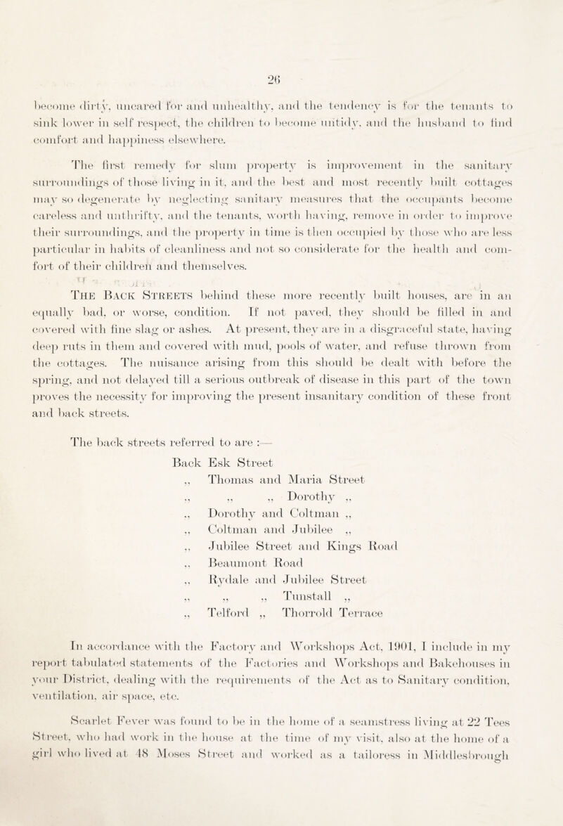 become dirty, uncared for and unhealthy, and the tendency is for the tenants to sink lower in self respect, the children to become untidy, and the husband to find comfort and happiness elsewhere. The first remedy for slum property is improvement in the sanitary surroundings of those living in it, and the best and most recently built cottages may so degenerate by neglecting sanitary measures that the occupants become careless and unthrifty, and the tenants, worth having, remove in order to improve their surroundings, and the property in time is then occupied by those who are less particular in habits of cleanliness and not so considerate for the health and com¬ fort of their children and themselves. ^ v * ji IS ’ _ * v v | The Back Streets behind these more recently built houses, are in an equally bad, or worse, condition. If not paved, they should be hi led in and covered with fine slag or ashes. At present, they are in a disgraceful state, having deep ruts in them and covered with mud, pools of water, and refuse thrown from the cottages. The nuisance arising from this should be dealt with before the spring, and not delayed till a serious outbreak of disease in this part of the town proves the necessity for improving the present insanitary condition of these front and back streets. The back streets referred to are Back Esk Street ,, Thomas and Maria Street „ ,, ,, Dorothy ,, ., Dorothy and Coltman ,, ,, Coltman and Jubilee ,, ,, Jubilee Street and Kings Road 1 5 11 5 ’ Beaumont Road Rydale and Jubilee Street ,, ,, Tunstall ,, Telford ,, Thorrold Terrace In accordance with the Factory and Workshops Act, 1901, I include in my report tabulated statements of the Factories and Workshops and Bakehouses in your District, dealing with the requirements of the Act as to Sanitary condition, ventilation, air space, etc. Scarlet Fever was found to be in the home of a seamstress living at 22 Tees Street, who had work in the house at the time of my visit, also at the home of a girl who lived at 48 Moses Street and worked as a tailoress in Middlesbrough