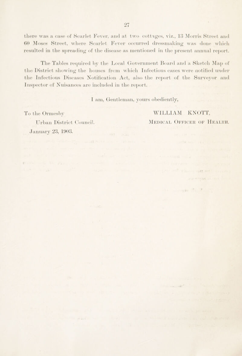 HO Moses Street, where Scarlet Fever occurred dressmaking was done which resulted in the spreading of the disease as mentioned in the present annual report. The Tables required by the Local Government Board and a Sketch Map of the District showing the houses from which Infectious cases were notified under the Infectious Diseases Notification Act, also the report of the Surveyor and Inspector of Nuisances are included in the report. I am, Gentleman, yours obediently To the Ormesby Urban District Council. January 23, 1903. «/ * WILLIAM KNOTT, Medical Officer of Health.