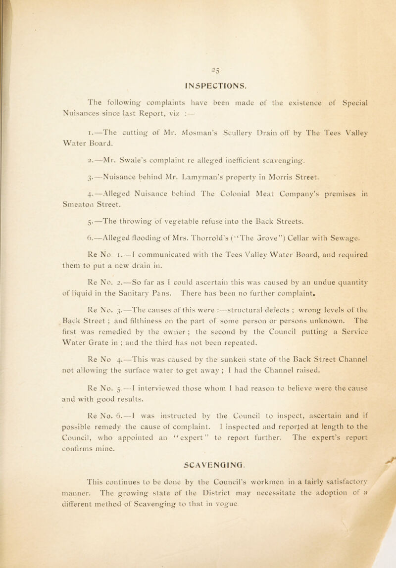 INSPECTIONS. The following- complaints have been made of the existence of Special Nuisances since last Report, viz : — 1. —The cutting of Mr. Mosman’s Scullery Drain off by The d ees Valley Water Board. 2. —Mr. Swale's complaint re alleged inefficient scavenging. 3. —Nuisance behind Mr. Lamyman’s property in Morris Street. 4. -Alleged Nuisance behind The Colonial Meat Company’s premises in Smeaton Street. 5. —The throwing of vegetable refuse into the Back Streets. 6. —Alleged flooding of Mrs. Thorrold’s (“The Trove”) Cellar with Sewage. Re No 1.-—I communicated with the Tees Valley Water Board, and required them to put a new drain in. Re No. 2.—So far as I could ascertain this was caused by an undue quantity of liquid in the Sanitary Pans. There has been no further complaint. Re No. 3.—The causes of this were :—structural defects ; wrong levels of the Back Street ; and filthiness on the part of some person or persons unknown. The first was remedied by the owner ; the second by the Council putting a Service Water Grate in ; and the third has not been repeated. Re No 4.—This was caused by the sunken state of the Back Street Channel not allowing the surface water to get away ; I had the Channel raised. Re No. 5. — 1 interviewed those whom 1 had reason to believe were the cause and with good results. Re No. 6. — I was instructed by the Council to inspect, ascertain and it possible remedy the cause of complaint. I inspected and reported at length to the Council, who appointed an “expert” to report further. The expert’s report confirms mine. SCAVENGING. This continues to be done by the Council’s workmen in a tairly satisfactory manner. The growing state of the District may necessitate the adoption of a different method of Scavenging to that in vogue