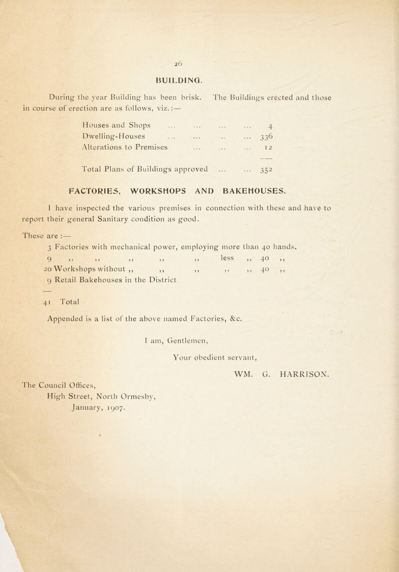 BUILDING. D uring the year Building- has been brisk. The Buildings erected and those in course of erection are as follows, viz.:—- Houses and Shops ... ... ... ... 4 Dwelling-Houses ... ... .. ... 336 Alterations to Premises ... ... ... 12 Total Plans of Buildings approved ... ... 352 FACTORIES, WORKSHOPS AND BAKEHOUSES. I have inspected the various premises in connection with these and have to report their general Sanitary condition as good. These are :— 3 Factories with mechanical power, employing more than 40 hands, 9 J * 5 J } 5 5 5 20 Workshops without ,, ,, 9 Retail Bakehouses in the District less >> 4° >) > > 5 • ,, 4° J } 41 Total Appended is a list of the above named Factories, &c. I am, Gentlemen, Your obedient servant, The Council Offices, High St reet, North Ormesby, January, 1907. WM. G. HARRISON.