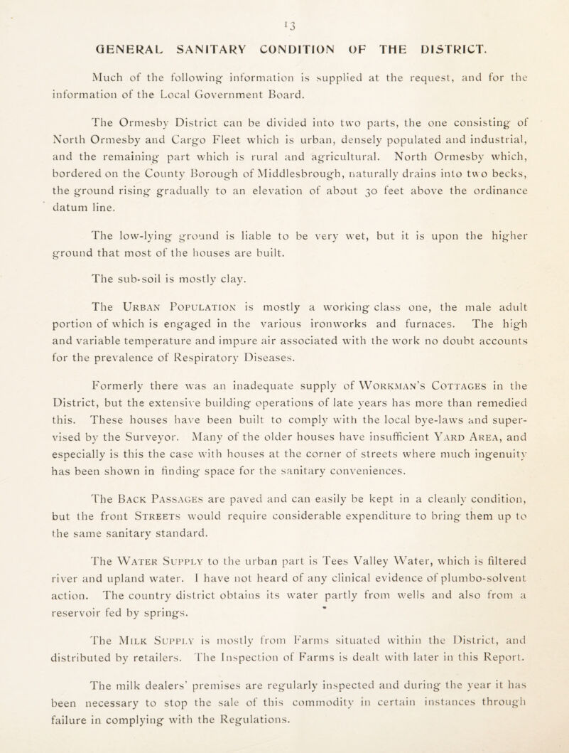 GENERAL SANITARY CONDITION OF THE DISTRICT. Much of the following- information is supplied at the request, and for the information of the Local Government Board. The Ormesby District can be divided into two parts, the one consisting of North Ormesby and Cargo Fleet which is urban, densely populated and industrial, and the remaining* part which is rural and agricultural. North Ormesby which, bordered on the County Borough of Middlesbrough, naturally drains into two becks, the ground rising* gradually to an elevation of about 30 feet above the ordinance datum line. The low-lying ground is liable to be very wet, but it is upon the higher ground that most of the houses are built. The sub-soil is mostly clay. The Urban Population is mostly a working class one, the male adidt portion of which is engaged in the various ironworks and furnaces. The hig*h and variable temperature and impure air associated with the work no doubt accounts for the prevalence of Respiratory Diseases. Formerly there was an inadequate supply of Workman’s Cottages in the District, but the extensive building operations of late years has more than remedied this. These houses have been built to comply with the local bye-laws and super¬ vised by the Surveyor. Many of the older houses have insufficient Yard Area, and especially is this the case with houses at the corner of streets where much ingenuity has been shown in finding space for the sanitary conveniences. The Back Passages are paved and can easily be kept in a cleanly condition, but the front Streets would require considerable expenditure to bring them up to the same sanitary standard. The Water Supply to the urban part is Tees Valley Water, which is filtered river and upland water. I have not heard of any clinical evidence of plumbo-solvent action. The country district obtains its water partly from wells and also from a reservoir fed by springs. The Milk Supply is mostly from Farms situated within the District, and distributed by retailers. The Inspection of Farms is dealt with later in this Report. The milk dealers' premises are regularly inspected and during the year it has been necessary to stop the sale of this commodity in certain instances through failure in complying with the Regulations.