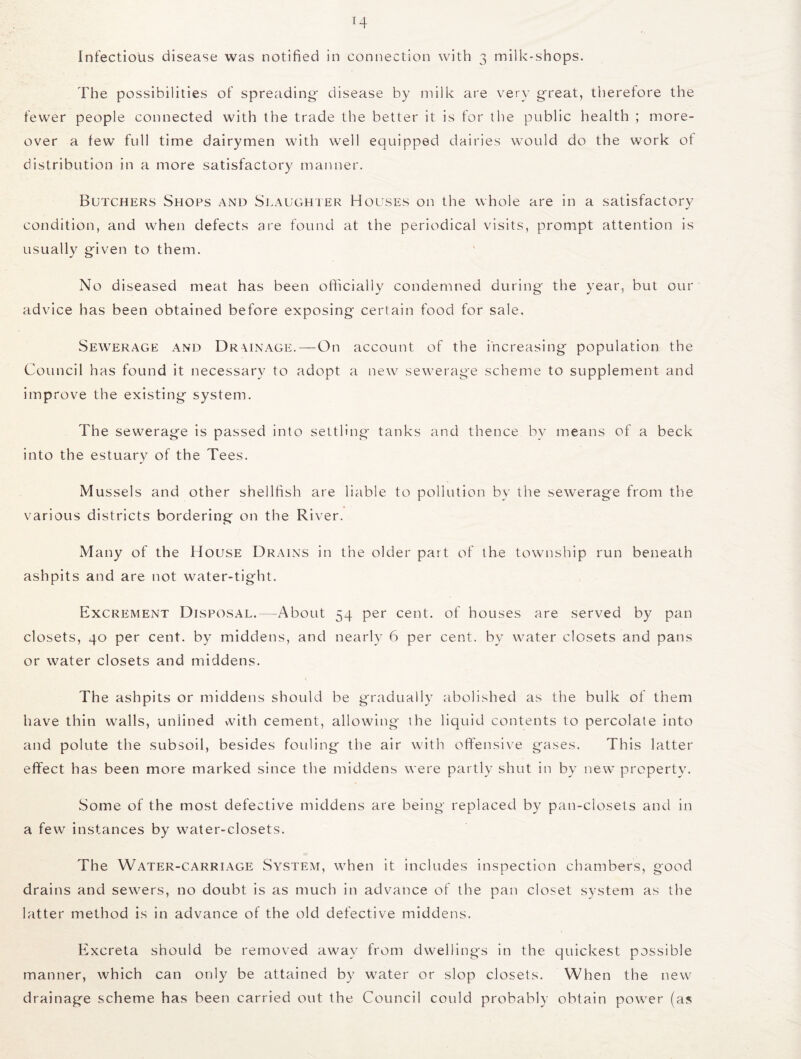 The possibilities of spreading' disease by milk are very great, therefore the fewer people connected with the trade the better it is for the public health ; more¬ over a few full time dairymen with well equipped dairies would do the work of distribution in a more satisfactory manner. Butchers Shops and Slaughter Houses on the whole are in a satisfactory condition, and when defects are found at the periodical visits, prompt attention is usually given to them. No diseased meat has been officially condemned during' the year, but our advice has been obtained before exposing certain food for sale. Sewerage and Drainage.—On account of the increasing population the Council has found it necessary to adopt a new sewerage scheme to supplement and improve the existing system. The sewerage is passed into settling tanks and thence by means of a beck into the estuary of the Tees. Mussels and other shellfish are liable to pollution by the sewerage from the various districts bordering on the River. Many of the House Drains in the older part of the township run beneath ashpits and are not water-tight. Excrement Disposal.—About 54 per cent, of houses are served by pan closets, 40 per cent, by middens, and nearly 6 per cent, by water closets and pans or water closets and middens. The ashpits or middens should be gradually abolished as the bulk of them have thin walls, unlined with cement, allowing the liquid contents to percolate into and polute the subsoil, besides fouling the air with offensive grases. This latter effect has been more marked since the middens were partly shut in by new property. Some of the most defective middens are being replaced by pan-closets and in a few instances by water-closets. The Water-carriage System, when it includes inspection chambers, good drains and sewers, no doubt is as much in advance of the pan closet system as the latter method is in advance of the old defective middens. Excreta should be removed away from dwellings in the quickest possible manner, which can only be attained by water or slop closets. When the new drainage scheme has been carried out the Council could probably obtain power (as