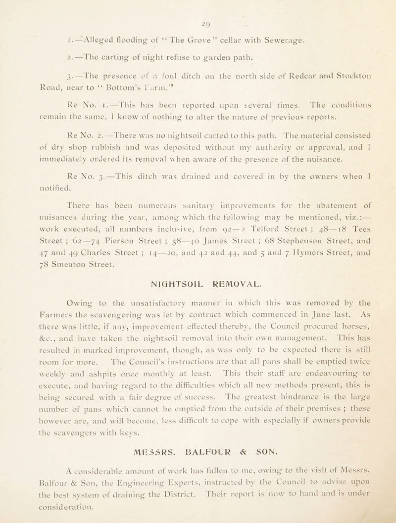 1. —Alleged flooding of “ The Grove ” cellar with Sewerage. 2. —The carting- of night refuse to garden path. 3. —The presence of a foul ditch on the north side of Redcar and Stockton Road, near to “ Bottom’s I'arm.” Re No. 1.—This has been reported upon several times. The conditions remain the same, I know of nothing to alter the nature of previous reports. Re No. 2.—There was no nightsoil carted to this path. The material consisted of dry shop rubbish and was deposited without my authority or approval, and I immediately ordered its removal when aware of the presence of the nuisance. Re No. 3.—This ditch was drained and covered in by the owners when I notified. There has been numerous sanitary improvements for the abatement of nuisances during the year, among which the following may be mentioned, viz.:— work executed, all numbers inclusive, from 92 — 2 Telford Street; 48—18 Tees Street ; 62—74 Pierson Street ; 58—40 James Street ; 68 Stephenson Street, and 47 and 49 Charles Street ; 14—-20, and 42 and 44, and 5 and 7 Hymers Street, and 78 Smeaton Street. NIGHTSOIL REMOVAL. Owing to the unsatisfactory manner in which this was removed by the Farmers the scavengering was let by contract which commenced in June last. As there was little, if any, improvement effected thereby, the Council procured horses, &c., and have taken the nightsoil removal into their own management. This has resulted in marked improvement, though, as was only to be expected there is still room for more. The Council’s instructions are that all pans shall be emptied twice weekly and ashpits once monthly at least. This their staff are endeavouring to execute, and having regard to the difficulties which all new methods present, this is being secured with a fair degree of success. 1 he greatest hindrance is the large number of pans which cannot be emptied from the outside of their premises ; these however are, and will become, less difficult to cope with especially if owners provide the scavengers with keys. MESSRS. BALFOUR 6; SON. A considerable amount of work has fallen to me, owing to the visit of Messrs. Balfour & Son, the Engineering Experts, instructed by the Council to advise upon the best system of draining the District. 1 heir report is now to hand and is under consideration.