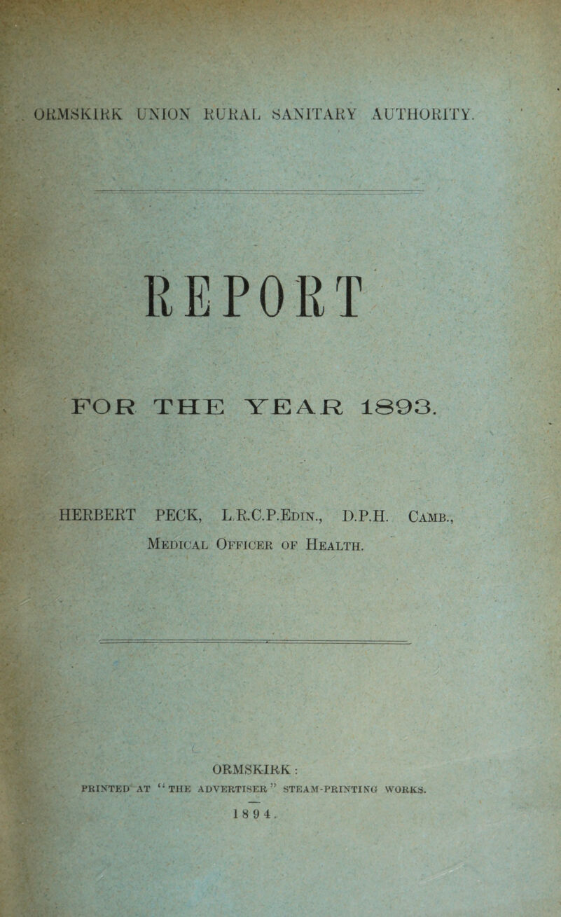 FOR THE YEAR 1893. HERBERT PECK, LR.GP.EdIN., D.P.H. Camb., Medical Officer of Health. ORMSKIKK : PRINTED AT “ THE ADVERTISER,” STEAM-PRINTING WORKS. 1 8 9 4.